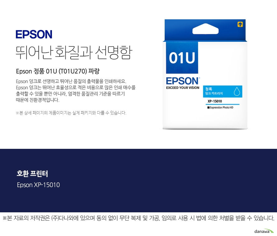 엡손잉크 뛰어난 화질과 선명함 Epson 정품 01U (T01U270) 파랑 Epson 잉크로 선명하고 뛰어난 품질의 출력물을 인쇄하세요. Epson 잉크는 뛰어난 효율성으로 적은 비용으로 많은 인쇄 매수를 출력할 수 있을 뿐만 아니라, 엄격한 품질관리 기준을 따르기 때문에 친환경적입니다. 본 상세 페이지의 제품이미지는 실제 패키지와 다를 수 있습니다. 호환 프린터 Epson XP-15010 본 자료의 저작권은 주식회사 다나와에 있으며 동의 없이 무단 복제 및 가공 임의로 사용 시 법에 의한 처벌을 받을 수 있습니다 출력 비용은 줄이고, 출력매수는 늘리고 엡손 잉크의 세가지 장점 출력 품질: 높은 퀄리티의 화질과 선명함을 제공합니다. 뛰어난 보존력: 사진 인쇄 시 물, 오존 등으로부터 사진을 보호합니다. 출력 오류 최소화: 완벽한 기술을 통해 출력 오류를 최소화합니다.