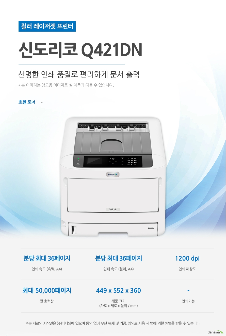 컬러 레이저젯 프린터 신도리코 Q421dn (테이블 미포함) 선명한 인쇄 품질로 편리하게 문서 출력 호환토너 - 인쇄속도 (흑백,A4) 분당 최대 36페이지 / 인쇄속도 (컬러,A4) 분당 최대 36페이지 / 인쇄해상도 1200 dpi / 월 출력량 50,000페이지 / 제품크기 (mm) 가로 449 x 세로 552 x 높이 360 / 인쇄기능 - 최대 36ppm의 빠른 인쇄 속도 다양한 문서에 대한 빠른 인쇄로 가정, 학교, 사무실 등 어느 환경에서나 답답함 없이 문서를 출력하실 수 있습니다. *ppm: pages per minute (1분에 출력하는 페이지 수) 흑백 출력 속도 36ppm / 컬러 출력 속도 36ppm / 첫장인쇄 6.3초 효율적인 용지 급지 용지함을 한 번 채워 넣으면 용지를 자주 채워줄 필요 없이 오랫 동안 사용할 수 있어, 업무 중 불필요한 시간 낭비를 줄여줍니다. *최대 용지함 개수와 최대 급지용량은 기본 장착이 아닙니다. 제품 구매 전 옵션 사항을 확인하세요. 기본 용지함 1단 용지함 / 기본 급지 용량 400매 / 최대 급지 용량 2,540매 / 월 최대 인쇄량 50,000매 어느 공간에나 어울리는 컴팩트한 사이즈 다양한 환경에서 부담없이 설치하고 효율적으로 배치시킬 수 있습니다. (mm) 가로 449 x 세로 552 x 높이 360