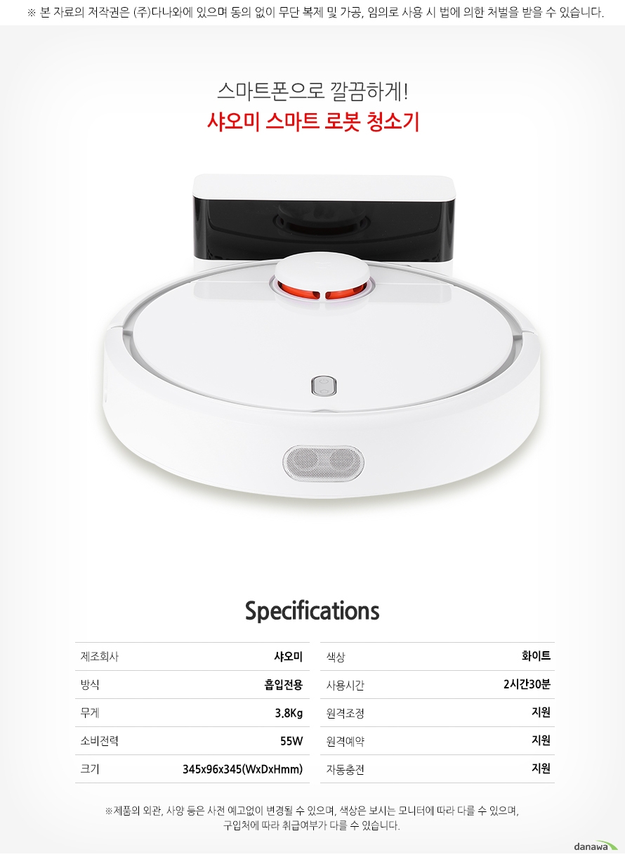 스마트폰으로 깔끔하게! 샤오미 스마트 로봇 청소기 SPECIFICATIONS 제조회사샤오미 방식흡입전용 무게3.8Kg 소비전력 55W 크기345x96x345(WxDxHmm) 색상화이트 사용시간2시간30분 원겨조정지원 원격예약지원 자동충전지원