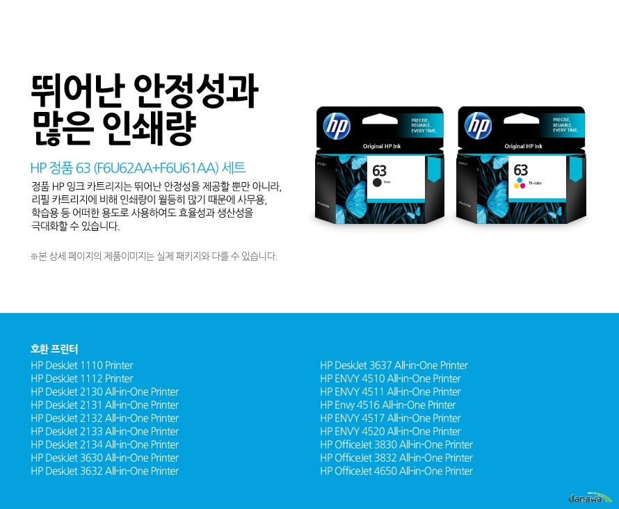 HP 정품 63 (F6U62AA+F6U61AA) 세트 뛰어난 안정성과 많은 인쇄량 정품 HP 잉크 카트리지는 뛰어난 안정성을 제공할 뿐만 아니라, 리필 카트리지에 비해 인쇄량이 월등히 많기 때문에 사무용, 학습용 등 어떠한 용도로 사용하여도 효율성과 생산성을 극대화할 수 있습니다. 본 상세 페이지의 제품이미지는 실제 패키지와 다를 수 있습니다. 호환 프린터 HP DeskJet 1110 Printer, HP DeskJet 1112 Printer, HP DeskJet 2130 All-in-One Printer, HP DeskJet 2131 All-in-One Printer, HP DeskJet 2132 All-in-One Printer, HP DeskJet 2133 All-in-One Printer, HP DeskJet 2134 All-in-One Printer, HP DeskJet 3630 All-in-One Printer, HP DeskJet 3632 All-in-One Printer, HP DeskJet 3637 All-in-One Printer, HP ENVY 4510 All-in-One Printer, HP ENVY 4511 All-in-One Printer, HP Envy 4516 All-in-One Printer, HP ENVY 4517 All-in-One Printer, HP ENVY 4520 All-in-One Printer, HP OfficeJet 3830 All-in-One Printer, HP OfficeJet 3832 All-in-One Printer, HP OfficeJet 4650 All-in-One Printer