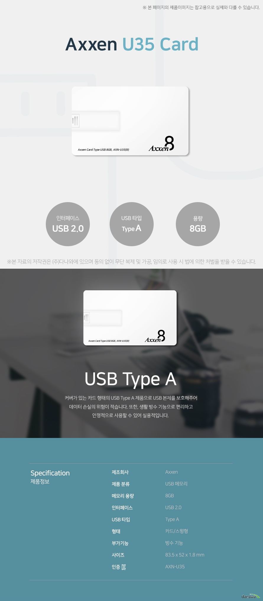   Axxen U35 Card 8GB USB Type A 커버가 있는 카드 형태의 USB Type A 제품으로 USB 본체를 보호해주어 데이터 손실의   의험이 적습니다. 또한, 생활 방수 기능으로 편리하고 안정적으로 사용할 수 있어 실용적입니다. 스펙 제조회사 AXXEN 제품 분류 USB 메모리 메모리 용량 8GB 인터페이스 USB 2.0 USB 타입 Type A 형태 카드/스윙형 부가기능 방수 기능 사이즈 83.5x52x1.8mm KC인증 AXN-U35 