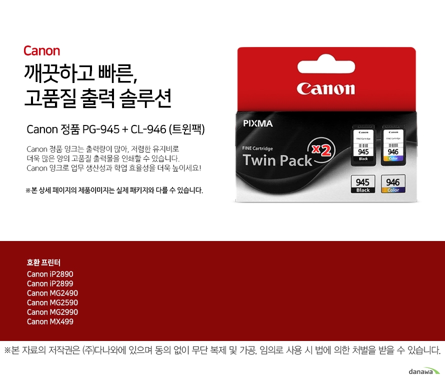         canon 깨끗하고 빠른 고품질 출력 솔루션        Canon 정품 PG-945 + CL-946 (트윈팩)    Canon 정품 잉크는 출력량이 많아, 저렴한 유지비로 더욱 많은 양의 고품질 출력물을 인쇄할 수 있습니다.Canon 잉크로 업무 생산성과 학업 효율성을 더욱 높이세요!본 상세 페이지의 제품이미지는 실제 패키지와 다를 수 있습니다.          호환 프린터 Canon iP2890Canon iP2899Canon MG2490Canon MG2590Canon MG2990Canon MX499  