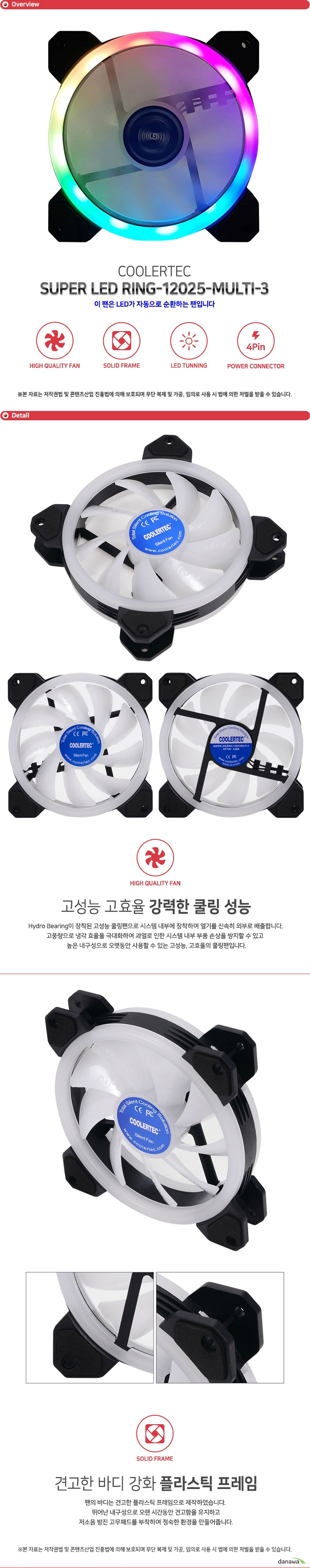  COOLERTEC SUPER LED RING-12025-MULTI-3 Hydro Bearing이 장착된 고성능 쿨링팬으로 시스템 내부에 장착하여 열기를 신속히 외부로 배출합니다. 고풍량으로 냉각 효율을 극대화하여 과열로 인한 시스템 내부 부품 손상을 방지할 수 있고 높은 내구성으로 오랫동안 사용할 수 있는 고성능, 고효율의 쿨링팬입니다. 팬의 바디는 견고한 플라스틱 프레임으로 제작하였습니다. 뛰어난 내구성으로 오랜 시간동안 견고함을 유지하고 저소음 방진 고무패드를 부착하여 정숙한 환경을 만들어줍니다. 프레임에 내장된 LED 라이트가 쿨링팬 동작시 점등하여 멋진 튜닝 효과를 제공합니다. 고급 고휘도 LED로 제작되었으며 일반 LED에 비해 더욱 밝고 화려합니다. COOLERTEC LED팬으로 자신만의 튜닝 PC를 구성해보세요. 파워 서플라이 커넥터에 자유롭게 이용할 수 있도록 4핀 전원 커넥터를 지원합니다. 뛰어난 호환성으로 모든 시스템에 사용 가능하며 팬에 설정된 최적의 RPM으로 동작합니다.     