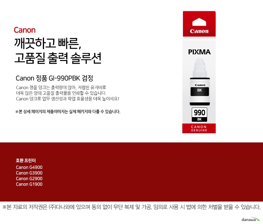         canon 깨끗하고 빠른 고품질 출력 솔루션        Canon 정품 GI-990BK 검정       Canon 정품 잉크는 출력량이 많아, 저렴한 유지비로 더욱 많은 양의 고품질 출력물을 인쇄할 수 있습니다.Canon 잉크로 업무 생산성과 학업 효율성을 더욱 높이세요!본 상세 페이지의 제품이미지는 실제 패키지와 다를 수 있습니다.          호환 프린터 CANNON G4900CANNON G3900CANNON G2900CANNON G1900  