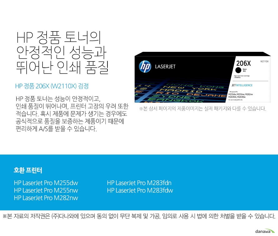 HP 정품 토너의 안정적인 성능과 뛰어난 인쇄 품질 HP 정품 206X (W2110X) 검정 HP 정품 토너는 성능이 안정적이고,인쇄 품질이 뛰어나며, 프린터 고장의 우려 또한 적습니다. 혹시 제품에 문제가 생기는 경우에도 공식적으로 품질을 보증하는 제품이기 때문에 편리하게 A/S를 받을 수 있습니다. 호환 프린터 HP LaserJet Pro M255dw, HP LaserJet Pro M255nw, HP LaserJet Pro M282nw, HP LaserJet Pro M283fdn, HP LaserJet Pro M283fdw HP 정품 토너만의 장점 정품 HP 토너는 입증된 안전성으로 언제나 높은 품질의 인쇄를 보장합니다. 정품 HP 토너를 사용하면 고장 및 인쇄 오류가 적습니다. 따라서 인쇄 비용을 절약할 수 있을 뿐만 아니라, 작업 시간까지 단축할 수 있습니다. 친환경적인 정품 HP 토너의 HP Planet Partners 프로그램으로 환경까지 보호하세요.