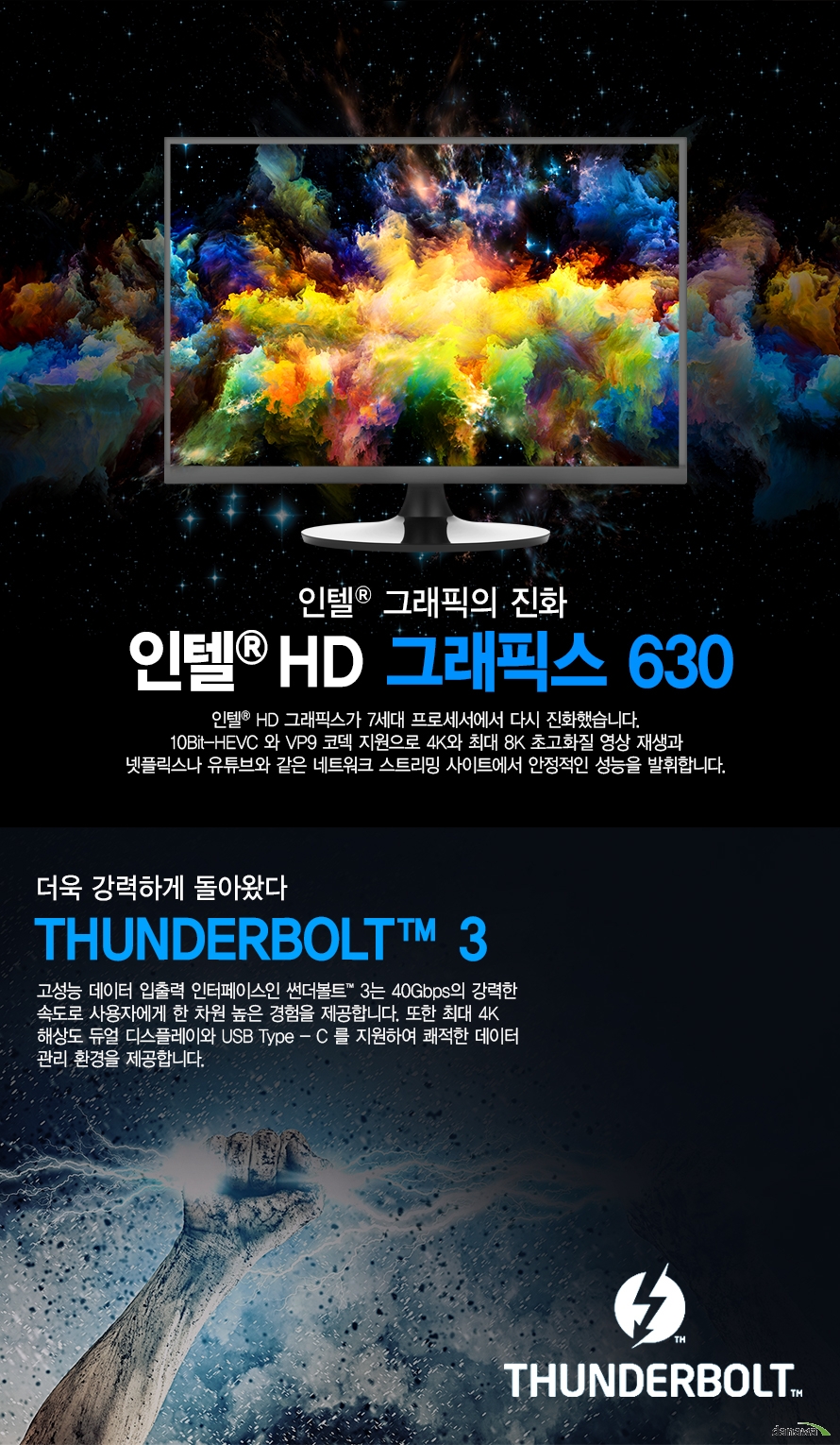      	인텔 그래픽의 진화        인텔 HD 그래픽스 630        인텔 HD 그래픽스가 7세대 프로세서에서 다시 진화했습니다.        10BIT HEVC와 VP9 코덱 지원으로 4K와 최대 8K 초고화질 영상 재생과        넷플릭스나 유튜브와 같은 네트워크 스트리밍 사이트에서 안정적인 성능을 발휘합니다.                더욱 강력하게 돌아왔다        THUNDERBOLT 3        고성능 데이터 입출력 인터페이스인 썬더볼트 3는 40GBPS의 강력한 속도로 사용자게게        한 차원 높은 경험을 제공합니다. 또한 최대 4K 해상도 듀얼 디스플레이와 USB TYPE-C를         지원하여 쾌적한 데이터 관리 환경을 제공합니다.           