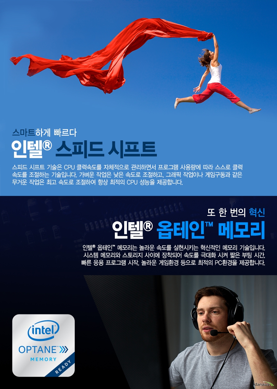 	  	         스마트하게 빠르다         인텔 스피드 시프트         스피드 시프트 기술은 CPU 클럭속도를 자체적으로 관리하면서 프로그램 사용량에 따라          스스로 클럭 속도를 조절하는 기술입니다. 가벼운 작업은 낮은 속도로 조절하고, 그래픽 작업이나         게임구동과 같은 무거운 작업은 최고 속도로 조절하여 항상 최적의 CPU 성능을 제공합니다.                  또 한 번의 혁신         인텔 옵테인 메모리         인텔 옵테인 메모리는 놀라운 속도를 실현시키는 혁신적인 메모리 기술입니다.         시스템 메모리와 스토리지 사이에 장착되어 속도를 극대화 시켜 짧은 부팅 시간         빠른 응용 프로그램 시작 놀라운 게임환경 등으로 최적의 PC환경을 제공합니다.                                        	