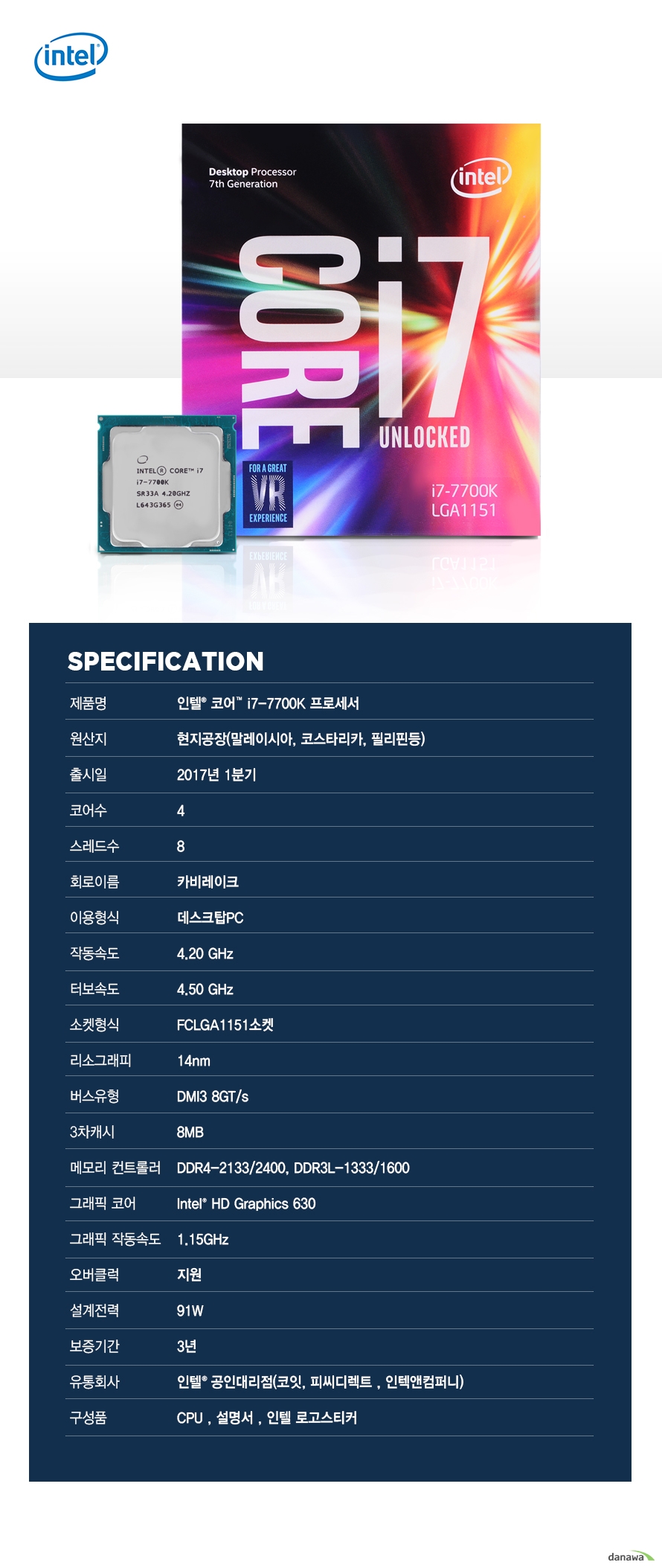      	                        SPECIFICATION                제품명 인텔 코어 i7 - 7700K 프로세서                        원산지 현지공장 말레이시아 코스타리카 필리핀등                출시일 2017년 1분기                코어수 4                스레드수 8                 회로이름 카비레이크                이용형식 데스크탑PC                작동속도 4.20GHZ                터보속도 4.50GHZ                소켓형식 FCLGA1151소켓                리소그래피 14NM                버스유형 DMI3 8GT/S                3차캐시 8MB                메모리 컨트롤러 DDR4-2133/2400 DDR3L-1333/1600                그래픽 코어 INTEL HD GRAPHICS 630                그래픽 작동속도 1.15GHZ                오버클럭 지원                설계전력 91W                보증기간 3년                유통회사 인텔 공인대리점 코잇 피씨디렉트 인텍엔 컴퍼니                구성품 CPU 설명서 인텔 로고스티커                                              