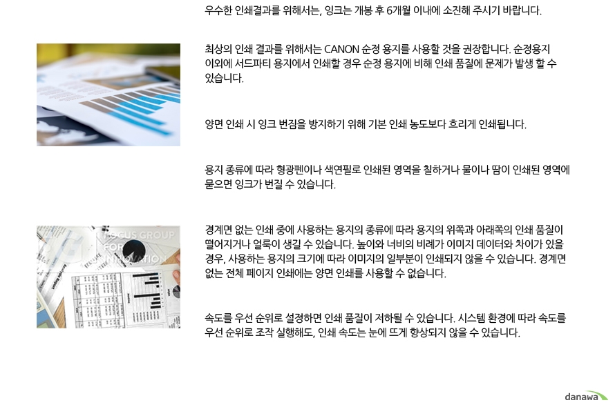 	우수한 인쇄결과를 위해서는, 잉크는 개봉 후 6개월 이내에 소진해 주시기 바랍니다.	최상의 인쇄 결과를 위해서는 CANON 순정 용지를 사용할 것을 권장합니다. 순정용지 이외에 서드파티 용지에서 인쇄할 경우 순정 용지에 비해 인쇄 품질에 문제가 발생 할 수 있습니다.	양면 인쇄 시 잉크 번짐을 방지하기 위해 기본 인쇄 농도보다 흐리게 인쇄됩니다.	용지 종류에 따라 형광펜이나 색연필로 인쇄된 영역을 칠하거나 물이나 땀이 인쇄된 영역에 묻으면 잉크가 번질 수 있습니다.	경계면 없는 인쇄 중에 사용하는 용지의 종류에 따라 용지의 위쪽과 아래쪽의 인쇄 품질이 떨어지거나 얼룩이 생길 수 있습니다. 높이와 너비의 비례가 이미지 데이터와 차이가 있을 경우, 사용하는 용지의 크기에 따라 이미지의 일부분이 인쇄되지 않을 수 있습니다. 경계면 없는 전체 페이지 인쇄에는 양면 인쇄를 사용할 수 없습니다.	속도를 우선 순위로 설정하면 인쇄 품질이 저하될 수 있습니다. 시스템 환경에 따라 속도를 우선 순위로 조작 실행해도, 인쇄 속도는 눈에 뜨게 향상되지 않을 수 있습니다.	