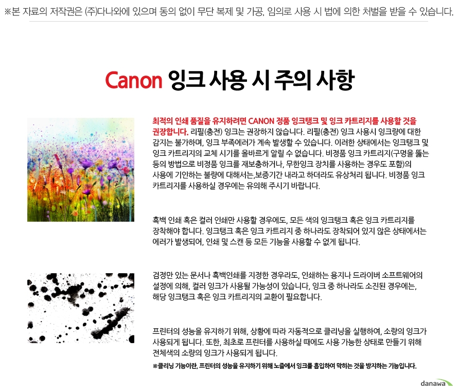 	Canon 잉크 사용 시 주의 사항	최적의 인쇄 품질을 유지하려면 CANON 정품 잉크탱크 및 잉크 카트리지를 사용할 것을 권장합니다. 리필(충전) 잉크는 권장하지 않습니다. 리필(충전) 잉크 사용시 잉크량에 대한 감지는 불가하며, 잉크 부족에러가 계속 발생할 수 있습니다. 이러한 상태에서는 잉크탱크 및 잉크 카트리지의 교체 시기를 올바르게 알릴 수 없습니다. 비정품 잉크 카트리지(구멍을 뚫는 등의 방법으로 비정품 잉크를 재보충하거나, 무한잉크 장치를 사용하는 경우도 포함)의 사용에 기인하는 불량에 대해서는,보증기간 내라고 하더라도 유상처리 됩니다. 비정품 잉크 카트리지를 사용하실 경우에는 유의해 주시기 바랍니다.	흑백 인쇄 혹은 컬러 인쇄만 사용할 경우에도, 모든 색의 잉크탱크 혹은 잉크 카트리지를 장착해야 합니다. 잉크탱크 혹은 잉크 카트리지 중 하나라도 장착되어 있지 않은 상태에서는 에러가 발생되어, 인쇄 및 스캔 등 모든 기능을 사용할 수 없게 됩니다.	검정만 있는 문서나 흑백인쇄를 지정한 경우라도, 인쇄하는 용지나 드라이버 소프트웨어의 설정에 의해, 컬러 잉크가 사용될 가능성이 있습니다, 잉크 중 하나라도 소진된 경우에는, 해당 잉크탱크 혹은 잉크 카트리지의 교환이 필요합니다.	프린터의 성능을 유지하기 위해, 상황에 따라 자동적으로 클리닝을 실행하여, 소량의 잉크가 사용되게 됩니다. 또한, 최초로 프린터를 사용하실 때에도 사용 가능한 상태로 만들기 위해 전체색의 소량의 잉크가 사용되게 됩니다.	클리닝 기능이란, 프린터의 성능을 유지하기 위해 노즐에서 잉크를 흡입하여 막히는 것을 방지하는 기능입니다.	