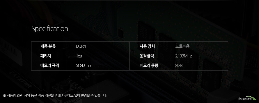 	Specification	제품 분류 	DDR4 	사용 장치 	노트북용 	패키지 	1ea 	동작클럭	2133MHz	메모리 규격 	SO-Dimm  	메모리 용량 	8GB 	제품의 외관, 사양 등은 제품 개선을 위해 사전예고 없이 변경될 수 있습니다.	