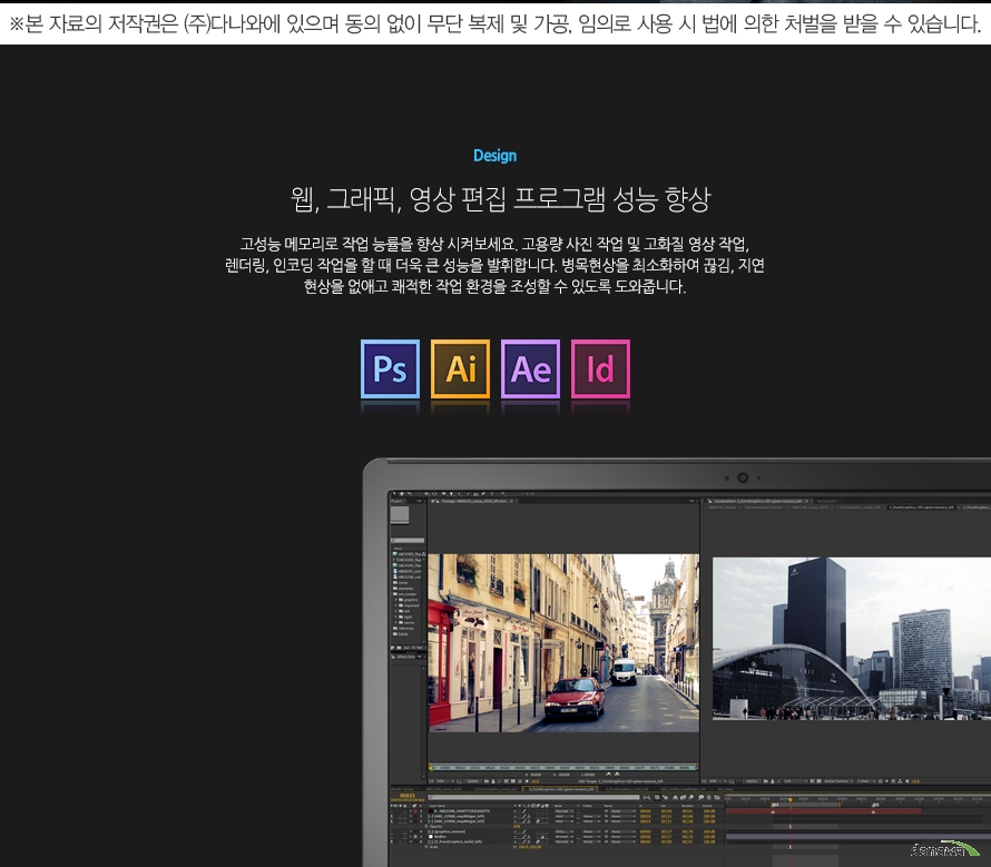 	Design	웹, 그래픽, 영상 편집 프로그램 성능 향상	고성능 메모리로 작업 능률을 향상 시켜보세요. 고용량 사진 작업 및 고화질 영상 작업, 렌더링, 인코딩 작업을 할 때 더욱 큰 성능을 발휘합니다. 병목현상을 최소화하여 끊김, 지연 현상을 없애고 쾌적한 작업 환경을 조성할 수 있도록 도와줍니다.	