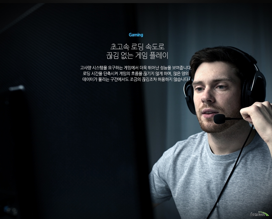 	Gaming	초고속 로딩 속도로 끊김 없는 게임 플레이	고사양 시스템을 요구하는 게임에서 더욱 뛰어난 성능을 보여줍니다. 로딩 시간을 단축시켜 게임의 흐름을 끊기지 않게 하며, 많은 양의 데이터가 몰리는 구간에서도 조금의 끊김조차 허용하지 않습니다.	