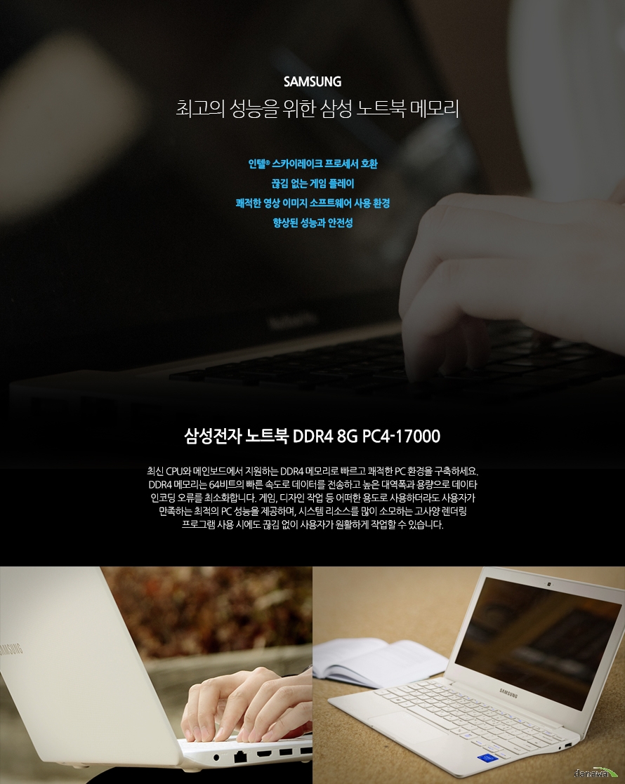 	삼성전자 노트북 DDR4 8G PC4-17000	빠르고 쾌적한 PC 환경을 구축하세요.	인텔 스카이레이크 프로세서 호환	끊김 없는 게임 플레이	쾌적한 영상 이미지 소프트웨어 사용 환경	향상된 성능과 안전성	최신 CPU와 메인보드에서 지원하는 DDR4 메모리로 빠르고 쾌적한 PC 환경을 구축하세요. DDR4 메모리는 64비트의 빠른 속도로 데이터를 전송하고 높은 대역폭과 용량으로 데이타 인코딩 오류를 최소화합니다. 게임, 디자인 작업 등 어떠한 용도로 사용하더라도 사용자가 만족하는 최적의 PC 성능을 제공하며, 시스템 리소스를 많이 소모하는 고사양 렌더링 프로그램 사용 시에도 끊김 없이 사용자가 원활하게 작업할 수 있습니다. 	