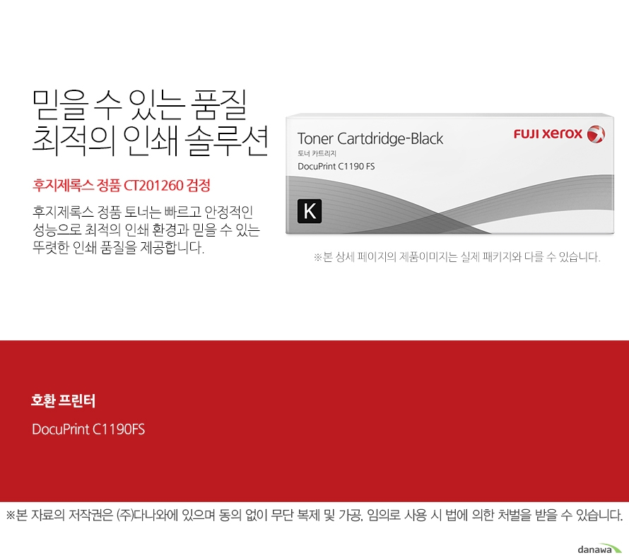 호환 프린터 DocuPrint C1190FS 믿을 수 있는 품질 최적의 인쇄 솔루션 후지제록스 정품 토너는 빠르고 안정적인 성능으로 최적의 인쇄 환경과 믿을 수 있는 뚜렷한 인쇄 품질을 제공합니다. FUJI XEROX 확실한 인쇄 품질 후지제록스 정품 토너는 제품 개발 시 프린터와 함께 설계 및 테스트 되어 완벽한 호환성으로 놀라운 고품질 인쇄를 제공합니다. 토너가 새거나 달라 붙지않아 번짐이 없고 눈에 보이는 뚜렷한 명암과 확실한 선처리로 선명하고 깔끔한 인쇄 품질을 경험할 수 있습니다.