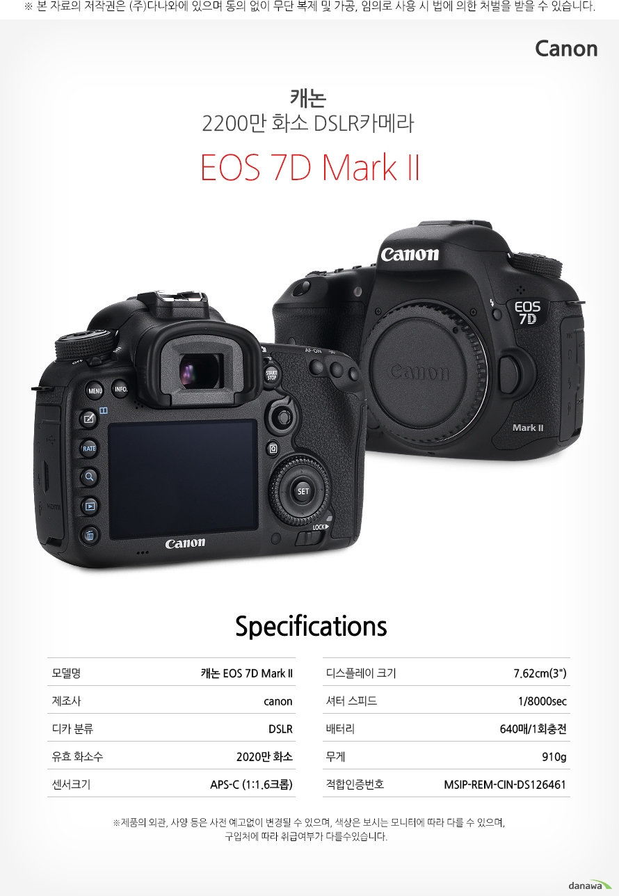 specification 모델명	캐논 EOS 7D Mark II제조사	canon디카 분류	DSLR유효 화소수	2020만 화소센서크기	APS-C (1:1.6크롭)디스플레이 크기	7.62cm(3인치)셔터 스피드	1/8000sec배터리	640매/1회충전무게	910g적합인증번호	MSIP-REM-CIN-DS126461    *제품의 외관 사양 등은 사전 예고없이 변경될 수 있으며 색상은 보시는 모니터에 따라 다를 수 있으며 구입처에따라 취급여부가 다를 수 있습니다.    