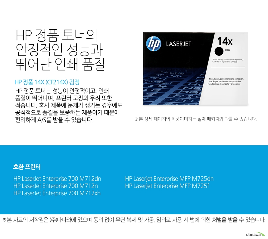 	HP 정품 14X (CF214X) 검정	HP 정품 토너의 안정적인 성능과 뛰어난 인쇄 품질	HP 정품 토너는 성능이 안정적이고, 인쇄 품질이 뛰어나며, 프린터 고장의 우려 또한 적습니다. 혹시 제품에 문제가 생기는 경우에도 공식적으로 품질을 보증하는 제품이기 때문에 편리하게 A/S를 받을 수 있습니다. 	호환 프린터	M712dn,M712n,M712xh,M725dn,M725f	