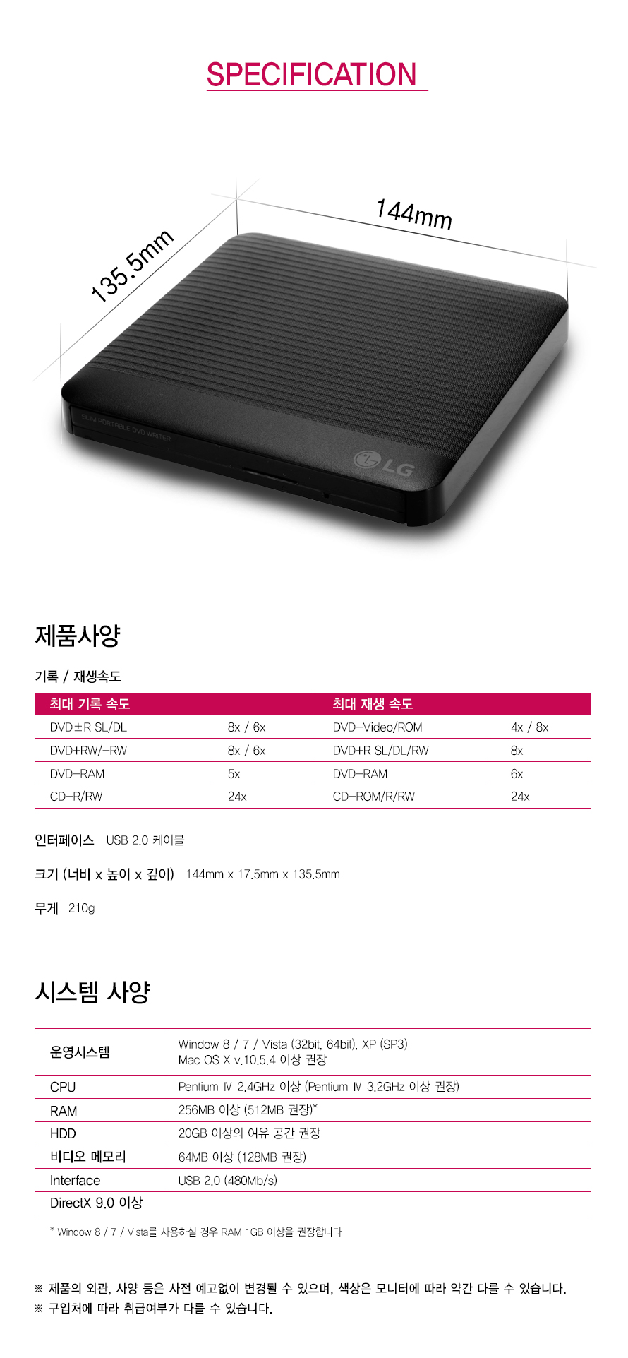 SPECIFICATION     135.5mm 144mm     제품사양     기록 / 재생속도    최대 기록 속도 DVD±R SL/DL 8x / 6x DVD+RW/-RW 8x / 6x DVD-RAM 5x CD-R/RW 24x 최대 재생 속도 DVD-Video/ROM 4x / 8x DVD+R SL/DL/RW 8x DVD-RAM 6x CD-ROM/R/RW 24x인터페이스	USB 2.0 케이블크기 (너비 x 높이 x 깊이)	144mm x 17.5mm x 135.5mm무게	210g	시스템 사양	운영시스템	Window 8 / 7 / Vista (32bit, 64bit), XP (SP3)CPU	Pentium Ⅳ 2.4GHz 이상 (Pentium Ⅳ 3.2GHz 이상 권장)RAM	256MB 이상 (512MB 권장)*HDD	20GB 이상의 여유 공간 권장비디오 메모리	64MB 이상 (128MB 권장)Interface	USB 2.0 (480Mb/s)DirectX 9.0 이상	Window 8 / 7 / Vista를 사용하실 경우 RAM 1GB 이상을 권장합니다제품의 외관, 사양 등은 사전 예고없이 변경될 수 있으며, 색상은 모니터에 따라 약간 다를 수 있습니다. 구입처에 따라 취급여부가 다를 수 있습니다.