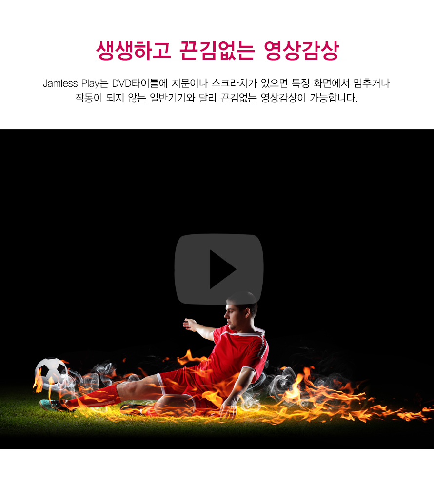 생생하고 끈김없는 영상감상     Jamless Play는 DVD타이틀에 지문이나 스크라치가 있으면 특정 화면에서 멈추거나작동이 되지 않는 일반기기와 달리 끈김없는 영상감상이 가능합니다. 