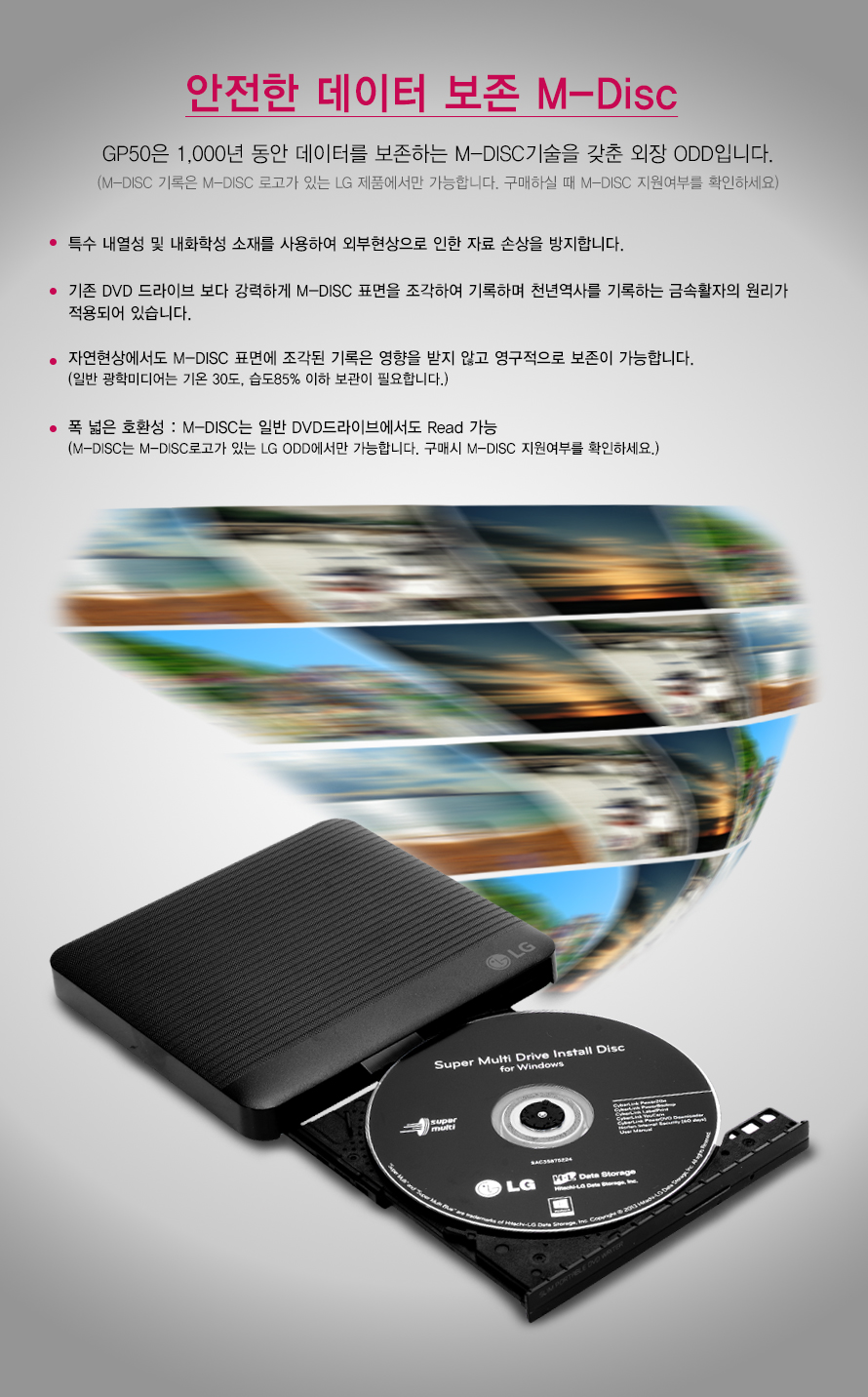 안전한 데이터 보존 M-Disc    GP50은 1,000년 동안 데이터를 보존하는 M-DISC기술을 갖춘 외장 ODD입니다.    (M-DISC 기록은 M-DISC 로고가 있는 LG 제품에서만 가능합니다. 구매하실 때 M-DISC 지원여부를 확인하세요)    특수 내열성 및 내화학성 소재를 사용하여 외부현상으로 인한 자료 손상을 방지합니다.     기존 DVD 드라이브 보다 강력하게 M-DISC 표면을 조각하여 기록하며 천년역사를 기록하는 금속활자의 원리가적용되어 있습니다.자연현상에서도 M-DISC 표면에 조각된 기록은 영향을 받지 않고 영구적으로 보존이 가능합니다.(일반 광학미디어는 기온 30도, 습도85% 이하 보관이 필요합니다.)폭 넓은 호환성 : M-DISC는 일반 DVD드라이브에서도 Read 가능(M-DISC는 M-DISC로고가 있는 LG ODD에서만 가능합니다. 구매시 M-DISC 지원여부를 확인하세요.)