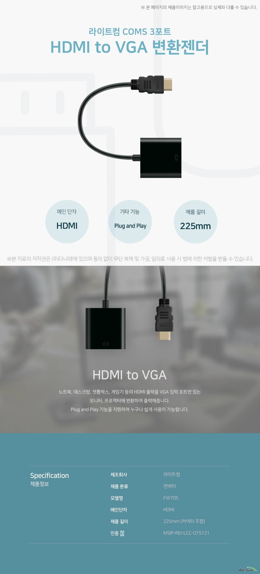 라이트컴 COMS 3포트 HDMI to VGA 변환젠더 HDMI to VGA 노트북, 데스크탑, 셋톱박스, 게임기 등의 HDMI 출력을 VGA 입력 포트만 있는 모니터, 프로젝터에 변환하여 출력해줍니다. Plug and Play 기능을 지원하여 누구나 쉽게 사용이 가능합니다. 스펙 제조회사 라이트컴 제품 분류 컨버터 모델명 FW705 메인단자 HDMI 제품 길이 255mm (커넥터 포함) KC인증 MSIP-REI-LCC-OT5121