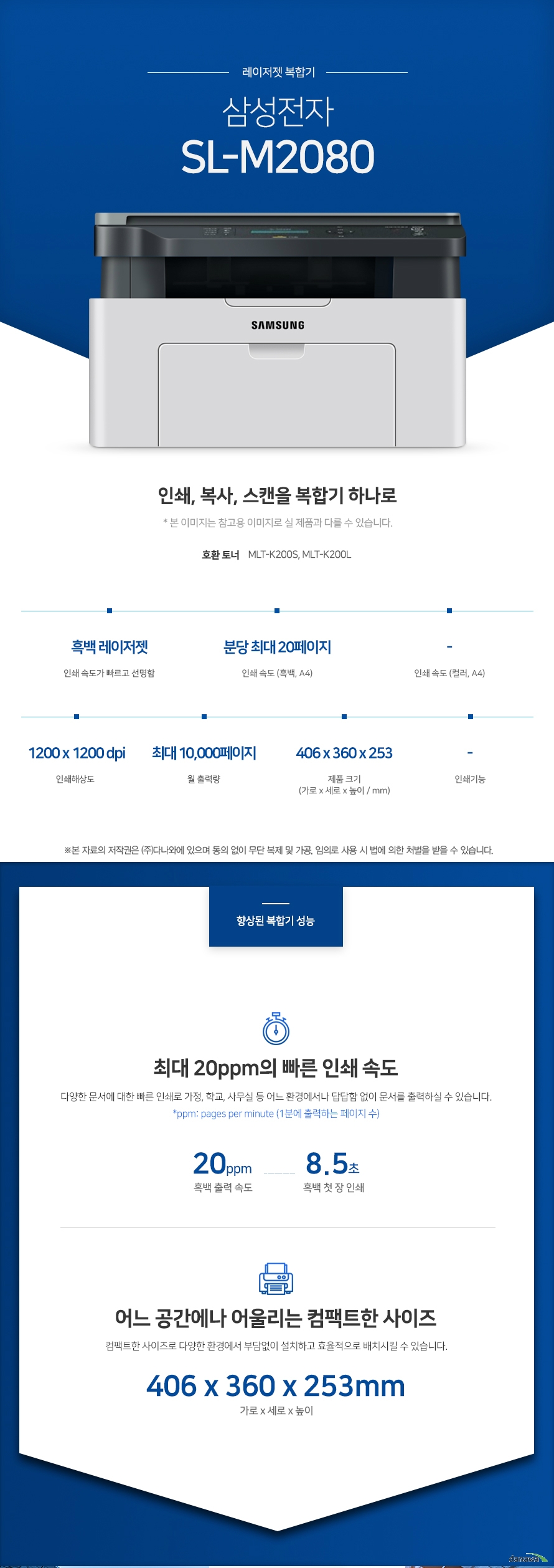 레이저젯 복합기 삼성전자 SL-M2080 (기본토너) 인쇄, 복사, 스캔을 복합기 하나로 * 본 이미지는 참고용 이미지로 실 제품과 다를 수 있습니다. 호환 토너 MLT-K200S, MLT-K200L 흑백 레이저젯 인쇄속도가 빠르고 선명함 / 인쇄 속도 (흑백, A4) 분당 최대 20페이지 / 인쇄 속도 (컬러, A4) - / 인쇄해상도 1200x 1200 dpi / 월 출력량 최대 10,000페이지 / 제품 크기 (가로 x 세로 x 높이 / mm) 406 x 360 x 253 / 인쇄기능 - 최대 20ppm의 빠른 인쇄 속도 다양한 문서에 대한 빠른 인쇄로 가정, 학교, 사무실 등 어느 환경에서나 답답함 없이 문서를 출력하실 수 있습니다. *ppm: pages per minute (1분에 출력하는 페이지 수) 흑백 출력 속도 20ppm , 흑백 첫 장 인쇄 8.5초 어느 공간에나 어울리는 컴팩트한 사이즈 컴팩트한 사이즈로 다양한 환경에서 부담없이 설치하고 효율적으로 배치시킬 수 있습니다. 가로 x 세로 x 높이 406 x 360 x 253mm 사무환경에 맞는 인쇄, 복사, 스캔 기능 인쇄, 복사, 스캔 기능을 결합하여 불필요한 시간 절약은 물론, 더욱 효율적인 처리가 가능합니다. *팩스의 경우 기본장착이 아닙니다. 제품 구매 전 옵션 사항을 확인 하세요. 손쉬운 USB연결 PC를 거치지 않고도 USB Port에서 파일을 바로 출력하거나, 스캔시 USB 메모리로 바로 저장하여 손쉽게 이용할 수 있습니다.