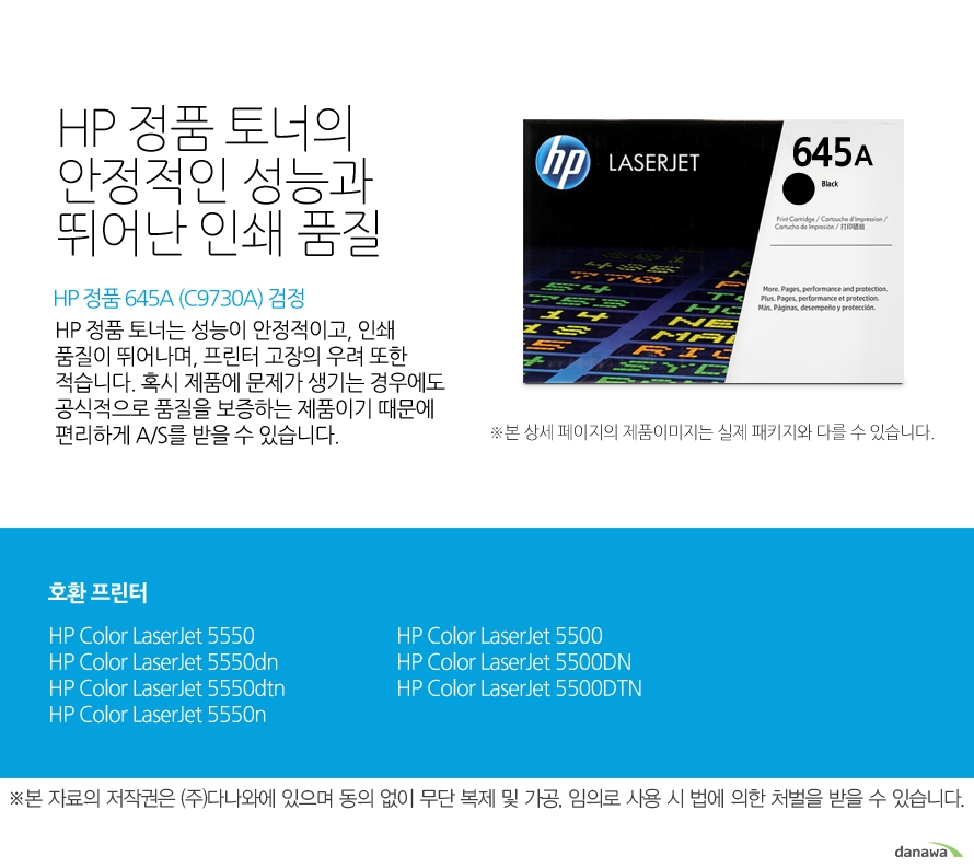 	HP 정품 645A (C9730A) 검정	HP 정품 토너의 안정적인 성능과 뛰어난 인쇄 품질	HP 정품 토너는 성능이 안정적이고, 인쇄 품질이 뛰어나며, 프린터 고장의 우려 또한 적습니다. 혹시 제품에 문제가 생기는 경우에도 공식적으로 품질을 보증하는 제품이기 때문에 편리하게 A/S를 받을 수 있습니다. 	호환 프린터	5550,5550dn,5550dtn,5550n,5500,5500DN,5500DTN	