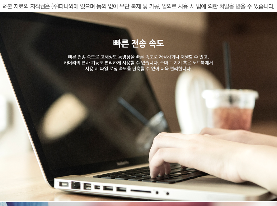 빠른 전송 속도 빠른 전송 속도로 고해상도 동영상을 빠른 속도로 저장하거나 재생할 수 있고, 카메라의 연사 기능도 편리하게 사용할 수 있습니다. 스마트 기기 혹은 노트북에서 사용 시 파일 로딩 속도를 단축할 수 있어 더욱 편리합니다.