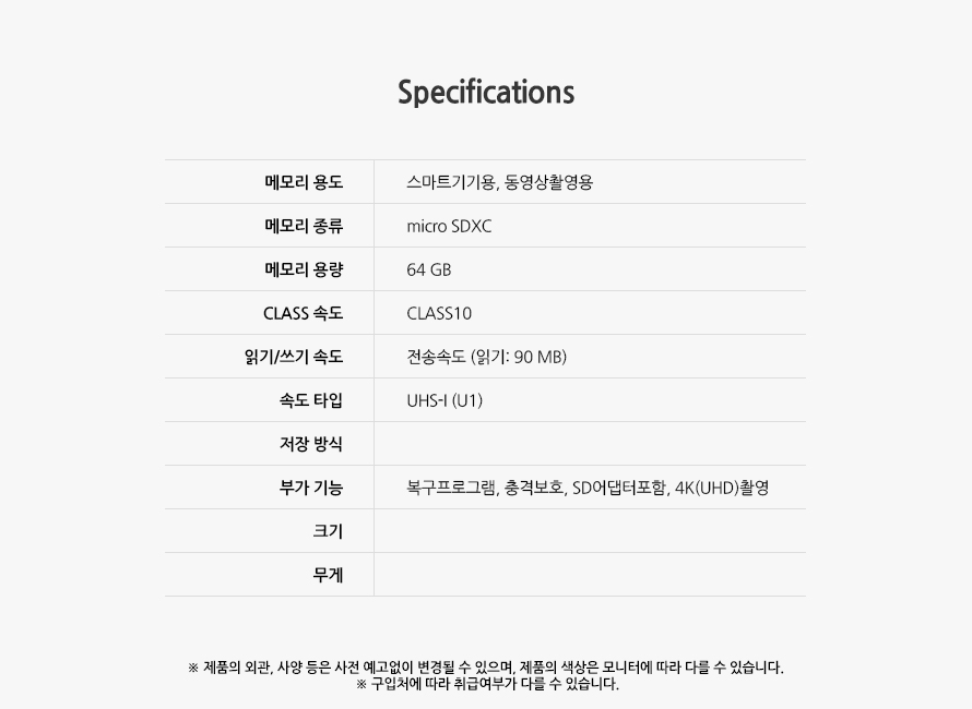 Specification 	메모리 용도	스마트기기용	메모리 종류	micro SDXC	메모리 용량	64 GB	CLASS 속도	CLASS10	읽기/쓰기 속도	전송속도 (읽기:90MB)	속도 타입	UHS-I(U1)	저장 방식		부가 기능	복구프로그램, 충격보호, SD어댑터포함, 4K(UHD)촬영	크기		무게		제품의 외관, 사양 등은 사전 예고없이 변경될 수 있으며, 제품의 색상은 모니터에 따라 다를 수 있습니다.  구입처에 따라 취급여부가 다를 수 있습니다.
