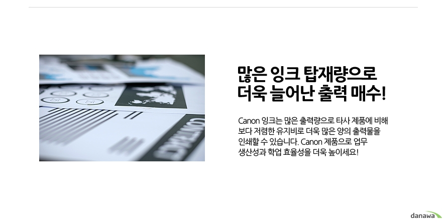 	많은 잉크 탑재량으로 더욱 늘어난 출력 매수!	Canon 잉크는 많은 출력량으로 타사 제품에 비해 보다 저렴한 유지비로 더욱 많은 양의 출력물을 인쇄할 수 있습니다. Canon 제품으로 업무 생산성과 학업 효율성을 더욱 높이세요!	