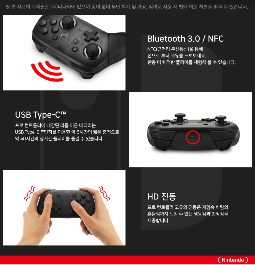 Bluetooth 3.0 / NFC NFC(근거리 무선통신)을 통해 선으로 부터 자유를 느껴보세요. 한층 더 쾌적한 플레이를 체험해 볼 수 있습니다. USB Type-C™ 프로 컨트롤러에 내장된 리튬 이온 배터리는 USB Type-C™단자를 이용한 약 6시간의 짧은 충전으로 약 40시간의 장시간 플레이를 즐길 수 있습니다. HD진동 프로컨트롤러 고유의 진동은 게임속 바람의 흔들림까지 느낄 수 있는 생동감과 현장감을 제공합니다.