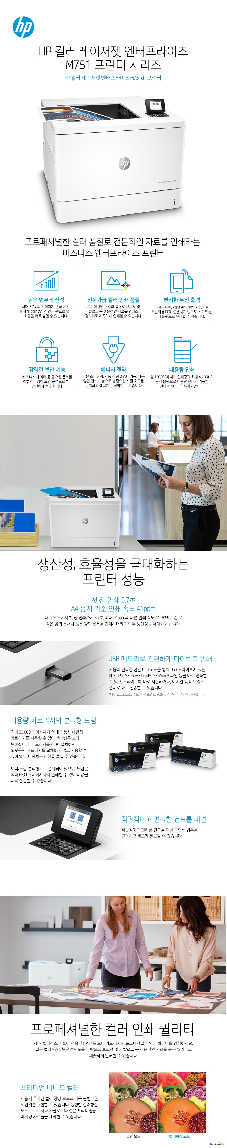   HP 컬러 레이저젯 엔터프라이즈 M751 프린터 시리즈  HP 컬러 레이저젯 엔터프라이즈 M751dn 프린터   프로페셔널한 컬러 품질로 전문적인 자료를 인쇄하는  비즈니스 엔터프라이즈 프린터  생산성, 효율성을 극대화하는 프린터 성능  첫 장 인쇄 5.7초 A4 용지 기준 인쇄 속도 41ppm  대기 모드에서 첫 장 인쇄까지 5.7초, 최대 41ppm의 빠른 인쇄 속도(A4, 흑백 기준)로 적은 양의 문서나 많은 양의 문서를 인쇄하더라도 업무 생산성을 극대화 시킵니다.  USB 메모리로 간편하게 다이렉트 인쇄  사용이 편리한 전면 USB 포트를 통해 USB 드라이브에 있는 PDF, JPG, MS-PowerPoint®, MS-Word® 파일 등을 바로 인쇄할 수 있고, 드라이브에 바로 저장하거나, 이메일 및 네트워크 폴더로 바로 전송할 수 있습니다.   대용량 카트리지와 분리형 드럼   최대 33,000 페이지까지 인쇄 가능한 대용량 카트리지를 사용할 수 있어 생산성은 보다 높아집니다. 카트리지를 한 번 설치하면 오랫동안 카트리지를 교체하지 않고 사용할 수 있어 업무에 끼치는 영향을 줄일 수 있습니다.   토너/드럼 분리형으로 설계되어 있으며, 드럼은 최대 65,000 페이지까지 인쇄할 수 있어 비용을 더욱 절감할 수 있습니다.   직관적이고 편리한 컨트롤 패널  직관적이고 편리한 컨트롤 패널로 인쇄 업무를 간편하고 빠르게 완료할 수 있습니다.   프로페셔널한 컬러 인쇄 퀄리티  젯 인텔리전스 기술이 적용된 HP 정품 토너 카트리지의 프로페셔널한 인쇄 퀄리티를 경험하세요. 넓은 컬러 영역, 높은 선명도를 바탕으로 브로셔 및 카탈로그 등 전문적인 자료를 높은 퀄리티로 깨끗하게 인쇄할 수 있습니다.  프리미엄 비비드 컬러  새롭게 추가된 컬러 향상 모드로 더욱 광범위한 색범위를 구현할 수 있습니다. 생생한 컬러향상 모드로 브로셔나 카탈로그와 같은 프리미엄급 마케팅 자료들을 제작할 수 있습니다.   변함 없는 출력 품질  HP의 컬러스피어3 토너는 더욱 뛰어난 컬러를 표현하며, 시간이 지나도 처음과 같은 일관된 컬러 품질을 구현합니다. HP의 혁신적인 젯인텔리전스 플랫폼이 적용되어 끊김없이 더욱 오래도록 사용할 수 있습니다.   SRA3 용지 사이즈 지원  SRA3와 최대 305 x 457 mm 의 용지 사이즈를 지원합니다. 여백 없이 꽉찬 A3 사이즈의 브로셔나 다양한 마케팅 툴을 인쇄할 수 있습니다.   친환경 에너지 효율  HP의 젯인텔리전스 플랫폼과 컬러스피어3 토너 입자는 적은 에너지로도 더욱 빠르고 뛰어난 출력 품질로 더 많이 인쇄할 수 있습니다.   무선으로 인쇄하는  스마트한 방법  무선 연결로 인해 사용자의 인쇄 업무는 놀라울 정도로 편리해집니다. 스캔한 파일을 곧바로 이메일, USB, 네트워크 폴더 및 마이크로소프트 SharePoint로 전송하고 인쇄를 빠르게 진행해보세요. 복잡하고 번거로웠던 인쇄 업무가 간편하게 완료 됩니다.  NFC 터치 투 프린트 (옵션)  모바일 프린팅  스마트폰, 태블릿으로 간편한 인쇄하세요. 시간과 장소의 제약 없이 언제 어디서나 편리하게 원하는 문서를 인쇄할 수 있습니다.   최고 수준의 보안 기능  HP 프린팅 보안 시스템이 실시간으로 위협을 탐지하고, 자동 모니터링 및 소프트웨어 검증을 통해 프린터와 사용자의 네트워크를 보호합니다. 기본으로 내장된 강력한 보안 기능이 부트 영역에서부터 펌웨어까지 외부의 공격으로부터 안전하게 보호하며, 실시간으로 사이버 공격과 위협을 탐지하여 보안 문제가 발생할 경우 즉각적으로 알려주어 빠른 대처가 가능합니다.   통합 관리를 통해 더욱 효율적인 기기 운영  하나의 드라이버로 모든 HP 디바이스를 관리하여 더욱 효율적인 업무가 가능해집니다.  HP 젯어드밴테이지 시큐리티 매니저(옵션)를 이용하면, 여러대의 장비에 대한 보안 설정을 간편하게 일괄 설정, 변경하거나 자동으로 적용시킬 수 있습니다.   효율적인 비즈니스를 위한 복합기 네트워크 통합 관리  웹 젯어드민(Web JetAdmin) HP 프린터/복합기 전용 관리 툴인 웹 젯어드민(Web JetAdmin)을 이용하여 문서 인쇄량, 카트리지 비용 등 프린터/복합기의 다양한 정보를 쉽게 모니터링하며 계산할 수 있습니다.   자원 소모를 최소화하는 친환경 HP 레이저젯 시리즈  사무실에서 업무 중에는 수 많은 문서를 인쇄하게 되고, 불필요한 자원이 지속적으로 낭비된다면 감당하기 힘든 지출로 연결됩니다. HP 제품은 이러한 불필요한 낭비를 줄이고 소중한 자원을 절약할 수 있는 효율적인 성능을 제공합니다.  HP 컬러 레이저젯 엔터프라이즈 M751 프린터 시리즈는 HP 658A, 658X 정품 토너 카트리지를 사용합니다.  높은 컬러 인쇄 품질과 경제적인 비용  특별히 구성된 HP ColorSphere 3 토너로 전문가급 품질의 컬러 출력물을 빠른 속도로 인쇄할 수 있습니다.   대용량 정품 HP 카트리지로 비용은 절약하면서 동시에 많은 양의 출력물을 인쇄할 수 있습니다.   젯 인텔리전스 기술이 적용된 정품 HP 토너 카트리지 사용으로 불량 없이 언제나 높은 퀄리티의 출력물을 인쇄할 수 있습니다.      쉽고 편리해진 카트리지 사용  표준 용량에 비해 약 3배 더 인쇄할 수 있는 대용량 카트리지로 인쇄가 더욱 편리해집니다.   HP 정품 토너 카트리지 사용으로 카트리지를 교체할 때마다 경험하던 번거로움이 사라졌습니다. 올인원 카트리지 디자인, 자동 실 제거, 간편하게 열 수 있는 패키지 구조로 빠르고 손 쉽게 프린터 및 복합기의 카트리지를 교체할 수 있습니다.   HP Planet Partners 프로그램으로 다 사용한 카트리지를 쉽고 편리하게 재활용하고 환경까지 보호할 수 있습니다.                       