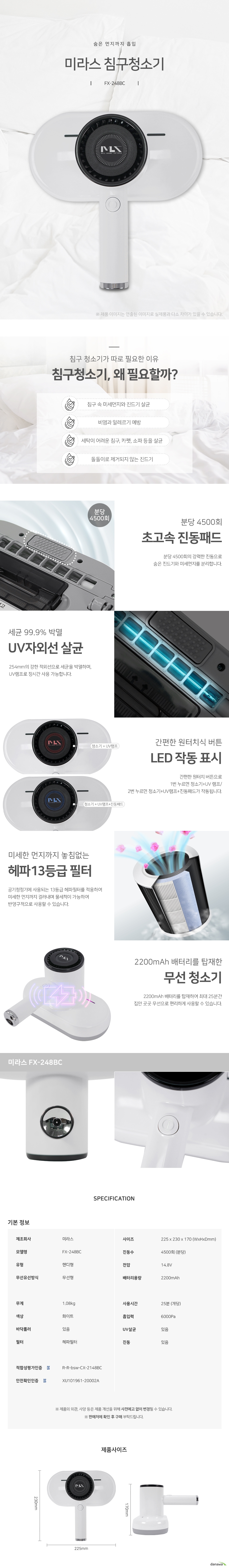 숨은 먼지까지 흡입 미라스 침구청소기FX248BC 침구 청소기가 따로 필요한 이유 침구 청소기, 왜 필요할까 침구 속 미세먼지와 진드기 살균 비염과 알레르기 예방 세탁이 어려운 침구, 카펫, 소파 등을 살균 돌돌이로 제거되지 않는 진드기 분당 4500회 초고속 진동패드 분당 4500회의 강력한 진동으로 숨은 진드기와 미세먼지를 분리합니다. 세균 99.9% 박멸 UV자외선 살균 254mm의 강한 적외선으로 세균을 박멸하며, UV램프로 장시간 사용 가능합니다 간편한 원터치식 버튼 LED 작동 표시 간편한 원터치 버튼으로 1번 누르면 청소기UV 램프 2번 누르면 청소기UV램프진동패드가 작동됩니다. 미세한 먼지까지 놓침없는 헤파13등급 필터 공기청정기에 사용되는 13등급 헤파필터를 적용하여 미세한 먼지까지 걸러내며 물세척이 가능하여 반영구적으로 사용할 수 있습니다. 2200mAh 배터리를 탑재한 무선 청소기 2200mAh 배터리를 탑재하여 최대 25분간 집안 곳곳 무선으로 편리하게 사용할 수 있습니다. 기본정보 제조회사 미라스 모델명fx248bc 핸디형 무선형 사이즈 225mm 230mm 170mm 진동수 분당 4500회 전압 14.8볼트 배터리용량 220mah 무게 1.08kg 색상 화이트 바닥롤러 있음 헤파필터 사용시간 개당 25분흡입력6000pa uv살균ㄴ있음 진동 있음