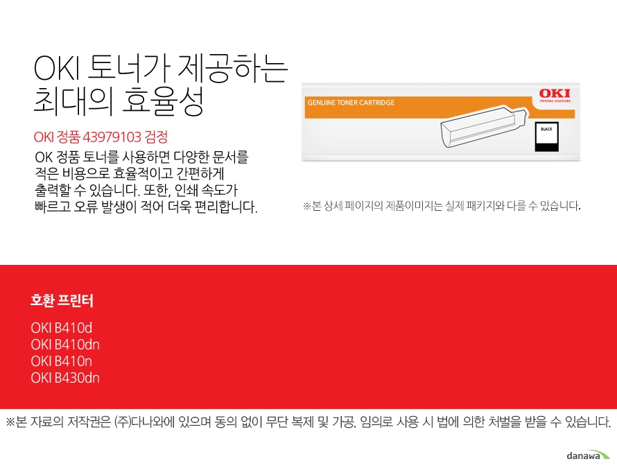 	OKI 정품 43979103 검정	OKI 정품 토너가 제공하는 최소 비용과 최대 효율성	OK 정품 토너를 사용하면 다양한 문서를 적은 비용으로 효율적이고 간편하게 출력할 수 있습니다. 또한, 인쇄 속도가 빠르고 오류 발생이 적어 더욱 편리합니다. 	호환 프린터	OKI B410d,OKI B410dn,OKI B410n,OKI B430dn	
