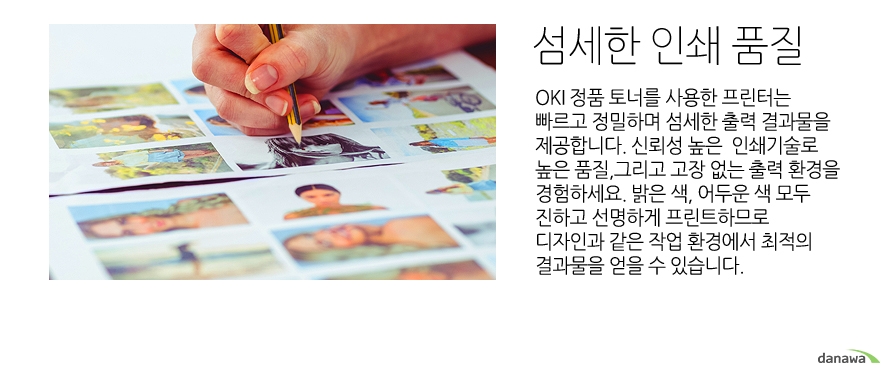 	정밀하고 섬세한 인쇄 품질	OKI 정품 토너를 사용한 프린터는 빠르고 정밀하며 섬세한 출력 결과물을 제공합니다. 신뢰성 높은  인쇄기술로  높은 품질,그리고 고장 없는 출력 환경을 경험하세요. 밝은 색, 어두운 색 모두 진하고 선명하게 프린트하므로 디자인과 같은 작업 환경에서 최적의 결과물을 얻을 수 있습니다. 	