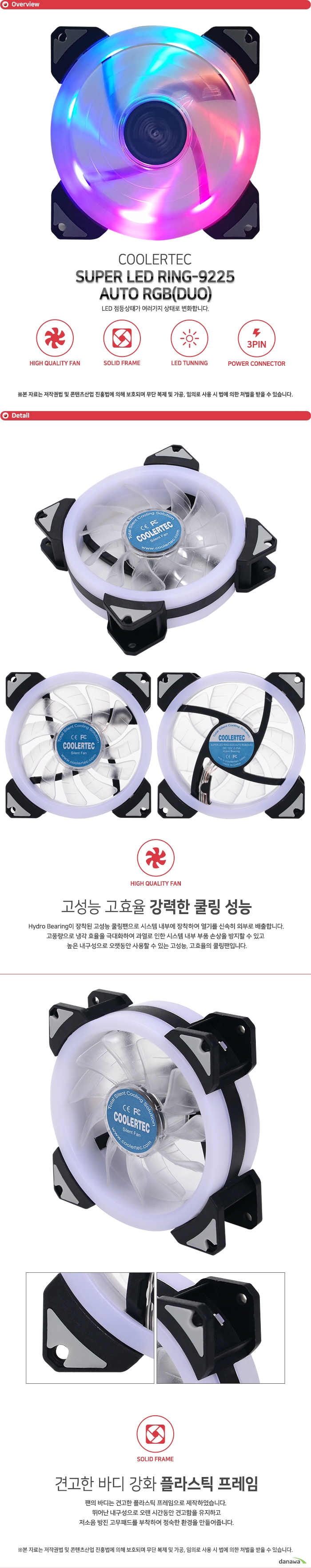 COOLERTEC SUPER LED RING-9225-AUTO RGB (DUO) Hydro Bearing이 장착된 고성능 쿨링팬으로 시스템 내부에 장착하여 열기를 신속히 외부로 배출합니다. 고풍량으로 냉각 효율을 극대화하여 과열로 인한 시스템 내부 부품 손상을 방지할 수 있고 높은 내구성으로 오랫동안 사용할 수 있는 고성능, 고효율의 쿨링팬입니다. 팬의 바디는 견고한 플라스틱 프레임으로 제작하였습니다. 뛰어난 내구성으로 오랜 시간동안 견고함을 유지하고 저소음 방진 고무패드를 부착하여 정숙한 환경을 만들어줍니다.