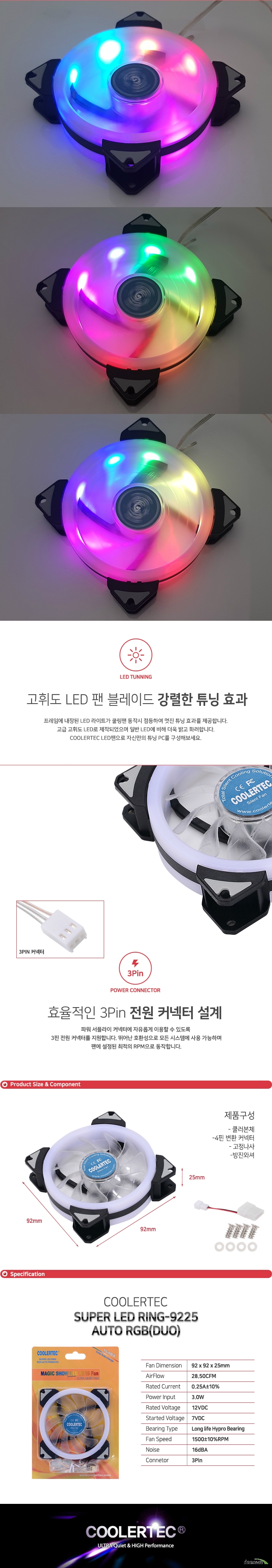  프레임에 내장된 LED 라이트가 쿨링팬 동작시 점등하여 멋진 튜닝 효과를 제공합니다. 고급 고휘도 LED로 제작되었으며 일반 LED에 비해 더욱 밝고 화려합니다. COOLERTEC LED팬으로 자신만의 튜닝 PC를 구성해보세요. 파워 서플라이 커넥터에 자유롭게 이용할 수 있도록 3핀 전원 커넥터를 지원합니다. 뛰어난 호환성으로 모든 시스템에 사용 가능하며 팬에 설정된 최적의 RPM으로 동작합니다. 