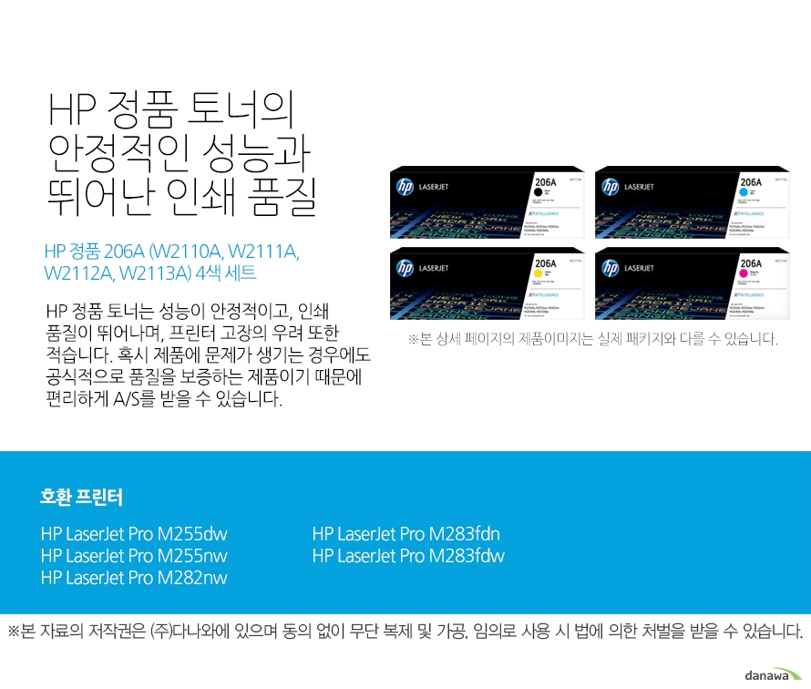 HP 정품 토너의 안정적인 성능과 뛰어난 인쇄 품질 HP 정품 206A (W2110A, W2111A,W2112A, W2113A) 4색 세트 HP 정품 토너는 성능이 안정적이고, 인쇄 품질이 뛰어나며, 프린터 고장의 우려 또한 적습니다. 혹시 제품에 문제가 생기는 경우에도 공식적으로 품질을 보증하는 제품이기 때문에 편리하게 A/S를 받을 수 있습니다. 호환 프린터 HP LaserJet Pro M255dw, HP LaserJet Pro M255nw, HP LaserJet Pro M282nw, HP LaserJet Pro M283fdn, HP LaserJet Pro M283fdw HP 정품 토너만의 장점 정품 HP 토너는 입증된 안전성으로 언제나 높은 품질의 인쇄를 보장합니다. 정품 HP 토너를 사용하면 고장 및 인쇄 오류가 적습니다. 따라서 인쇄 비용을 절약할 수 있을 뿐만 아니라, 작업 시간까지 단축할 수 있습니다. 친환경적인 정품 HP 토너의 HP Planet Partners 프로그램으로 환경까지 보호하세요.