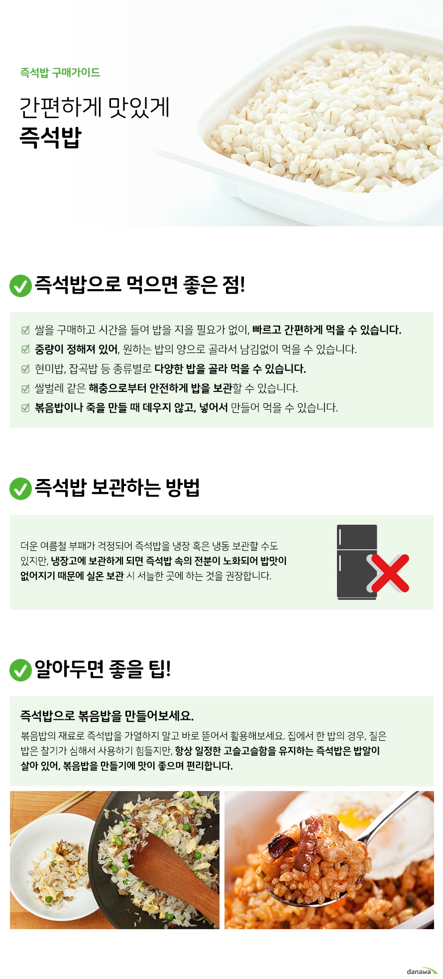 즉석밥 구매가이드 간편하게 맛있게 즉석밥 즉석밥으로 먹으면 좋은 점 쌀을 구매하고 시간을 들여 밥을 지을 필요가 없이 빠르고 간편하게 먹을 수 있습니다 중량이 정해져 있어 원하는 밥의 양으로 골라서 남김없이 먹을 수 있습니다 현미밥 잡곡밥 등 종류별로 다양한 밥을 골라 먹을 수 있습니다 쌀벌레 같은 해충으로부터 안전하게 밥을 보관할 수 있습니다 볶음밥이나 죽을 만들 때 데우지 않고 넣어서 만들어 먹을 수 있습니다 즉석밥 보관하는 방법 더운 여름철 부패가 걱정되어 즉석밥을 냉장 혹은 냉동 보관할 수도 있지만 냉장고에 보관하게 되면 즉석밥 속의 전분이 노화되어 밥맛이 없어지기 때문에 실온 보관 시 서늘한 곳에 하는 것을 권장합니다 알아두면 좋을 팁 즉석밥으로 볶음밥을 만들어보세요 볶음밥의 재료로 즉석밥을 가열하지 말고 바로 뜯어서 활용해보세요 집에서 한 밥의 경우 질은 밥은 찰기가 심해서 사용하기 힘들지만 항상 일정한 고슬고슬함을 유지하는 즉석밥은 밥알이 살아 있어 볶음밥을 만들기에 맛이 좋으며 편리합니다