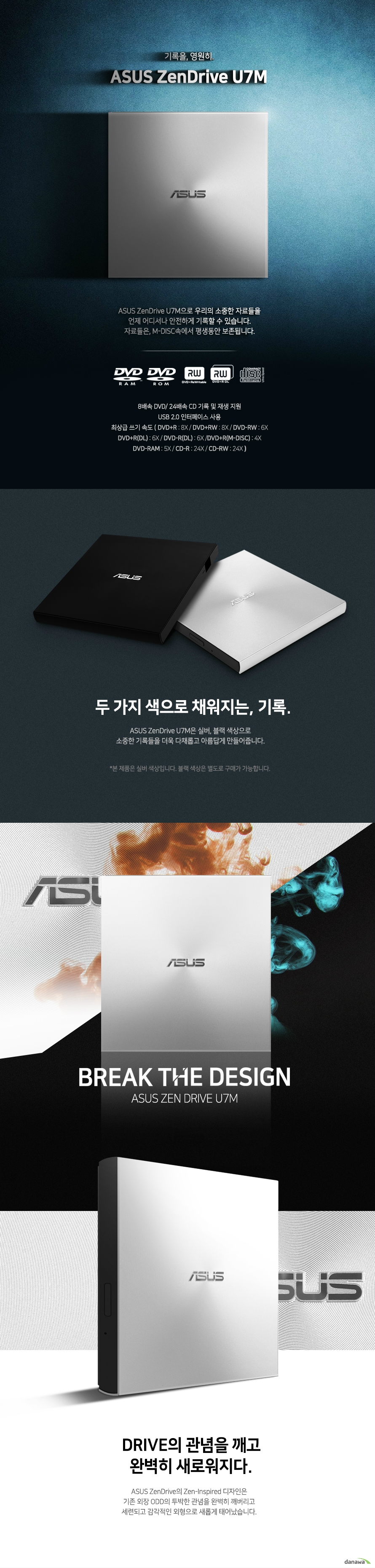   ASUS ZenDrive SDRW-08U7M-U (실버)  제품 상세 정보  제품 색상  실버  읽기 속도  Dvd+r 8배속 Dvd-r 8배속 Dvd+rw 8배속 Dvd-rw 8배속 Dvd+r dl 8배속 Dvd+r m disc 8배속 Dvd-r dl 8배속 Dvd-rom dl 8배속 Dvd-ram 5배속 cd-r 24배속 cd-rw 24배속 cd-rom 24배속 dvd video playback 4배속 vcd playback 10배속 audio cd playback 10배속   쓰기 속도  Dvd+r 8배속 Dvd-r 8배속 Dvd+rw 8배속 Dvd-rw 6배속 Dvd+r dl 6배속 Dvd-r dl 6배속 Dvd+r m disc 4배속 Dvd ram 5배속 cd-r 24배속 cd-rw 24배속  쓰기 모드 Dvd+r & dvd_r dl  Sequential recording and incremental write  Dvd-r & dvd-r dl DAO and incremental recording  Dvd+rw  Random write  Dvd-rw DAO, restricted overwrite and incremental recording]  Dvd-ram random write cd-r / rw  DAO, TAO, SAO and packet write  접근 속도 DVD 160ms CD 160ms  인터페이스 USB2.0 지원 운영체제  윈도우 10 , 8 , 7 , VISTA , XP  맥 OS X 10.6 또는 그 이상  시스템 요구사항  CPU 인텔 펜티엄 4 2.0기가헤르츠 및 AMD 애슬론 2100+ 혹은 그 이상의 사양  RAM 512메가바이트 혹은 그 이상의 사양  번들 소프트웨어   CYBERLINK POWER2GO8 CYBERLINK POWERBACKUP 2.5 E GREEN   디스크 포멧  AUDIO CD VIDEO CD CD I CD EXTRA PHOTO CD CD TEXT CD ROM / XA MULTI SESSION CD CD-R CD-RW CD-ROM DVD+-R SL / DL DVD+-RW DVD-ROM SL /DL DVD-RAM DVD VIDEO  디스크 크기 12CM / 8CM  디스크 마운팅 방향  수직 및 수평 방향  제품 크기  길이 142.5 밀리미터 넓이 135.5 밀리미터 높이 13.9밀리미터  제품 무게  228그램  전원 USB +5볼트 +- 5%  작동 온도 영상 5도에서 40도까지 보관 온도 영하 30도에서 영상 60도까지  작동 습도 15% 에서 80%까지 보관 습도 10%에서 90%까지  KC 인증 번호 MSIP REM MSQ SDRW 08U7M U  제품 외형 스펙 번들 소프트웨어등은 사전 예고 없이 변경될 수 있습니다.  이엠텍은 차원이 다른 만족도의 서비스를 제공합니다.  철저한 품질 검수 콜백서비스 엔지니어 온라인 Q&A A/S 20시 연장근무 실시간 A/S 조회 고객지원 상담전화 1833 9554     