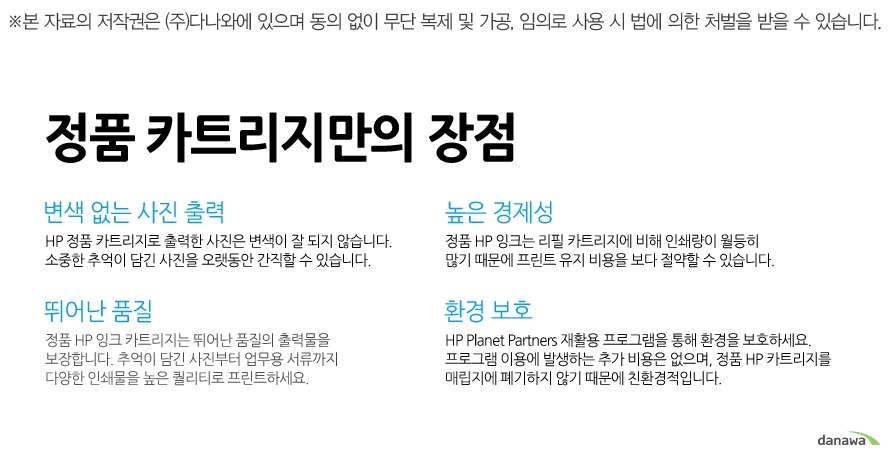 	변색 없는 사진 출력	HP 정품 카트리지로 출력한 사진은 변색이 잘 되지 않습니다. 소중한 추억이 담긴 사진을 오랫동안 간직할 수 있습니다. 	높은 경제성	정품 HP 잉크는 리필 카트리지에 비해 인쇄량이 월등히 많기 때문에 프린트 유지 비용을 보다 절약할 수 있습니다. 	뛰어난 품질	정품 HP 잉크 카트리지는 뛰어난 품질의 출력물을 보장합니다. 추억이 담긴 사진부터 업무용 서류까지 다양한 인쇄물을 높은 퀄리티로 프린트하세요. 	환경 보호	HP Planet Partners 재활용 프로그램을 통해 환경을 보호하세요. 프로그램 이용에 발생하는 추가 비용은 없으며, 정품 HP 카트리지를 매립지에 폐기하지 않기 때문에 친환경적입니다. 		