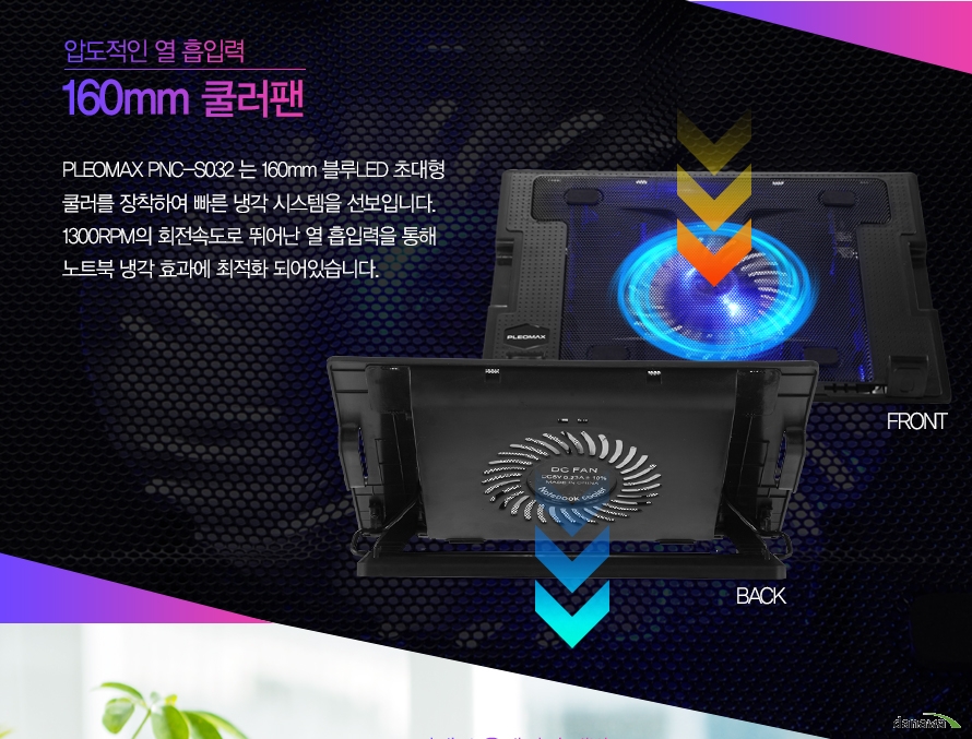 압도적인 열 흡입력 160mm 쿨러팬PLEOMAX PNC-S032는 160mm 블루 LED 초대형 쿨러를 장착하여 빠른 냉각 시스템을 선보입니다. 1300RPM의 회전속도로 뛰어난 열 흡입력을 통해 노트북 냉각 효과에 최적화 되어있습니다.