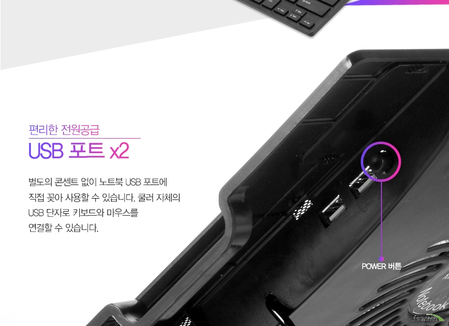 편리한 전원공급 USB 포트x2별도의 콘센트 없이 노트북 USB 포트에 직접 꽂아 사용할 수 있습니다. 쿨러 자체의 USB 단자로 키보드와 마우스를 연결할 수 있습니다.
