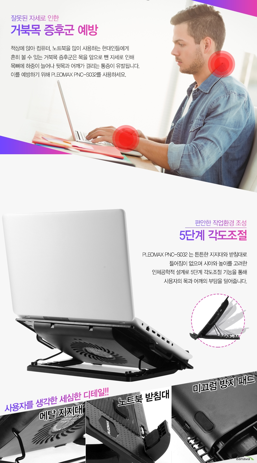잘못된 자세로 인한 거북목 증후군 예방책상에 앉아 컴퓨터, 노트북을 많이 사용하는 현대인들에게 흔히 볼 수 있는 거북목 증후군은 목을 앞으로 뺀 자세로 인해 목뼈에 하중이 늘어나 뒷목과 어깨가 결리는 통증이 유발됩니다. 이를 예방하기 위해 PLEOMAX PNC-S032를 사용하세요.편안한 작업환경 조성 5단계 각도조절PLEOMAX PNC-S032는 튼튼한 지지대와 빋침대로 틀어짐이 없으며 시야 높이를 고려한 인체공학적 설계로 5단계 각도조절 기능을 통해 사용자의 목과 어깨의 부담을 덜어줍니다.사용자를 생각한 세심한 디테일!! 메탈 지지대 / 노트북 받침대 / 미끄럼 방지 패드