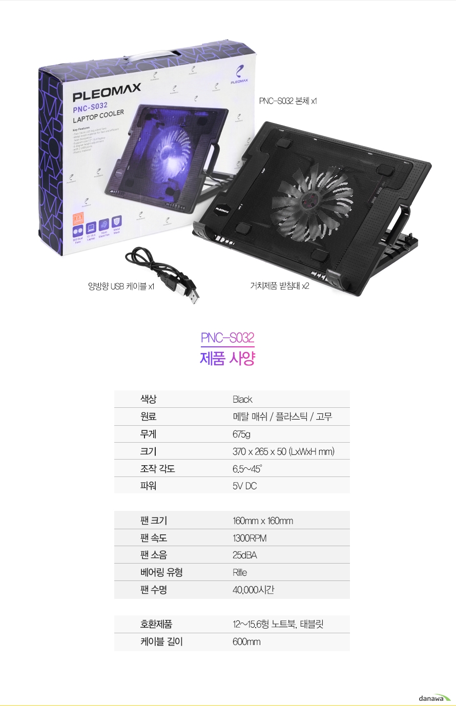 구성품PNC-S032 본체x1양방향USB케이블x1거치제품 받침대x2PNC-S032 제품사양색상	Black원료	메탈 매쉬 / 플라스틱 / 고무무게	675g크기	370 x 265 x 50 (LxWxH mm)조작 각도	6.5~45°파워	5V DC	팬 크기	160mm x 160mm팬 속도	1300RPM팬 소음	25dBA 베어링 유형	Rifle팬 수명	40,000시간	호환제품	12~15.6형 노트북, 태블릿케이블 길이	600mm