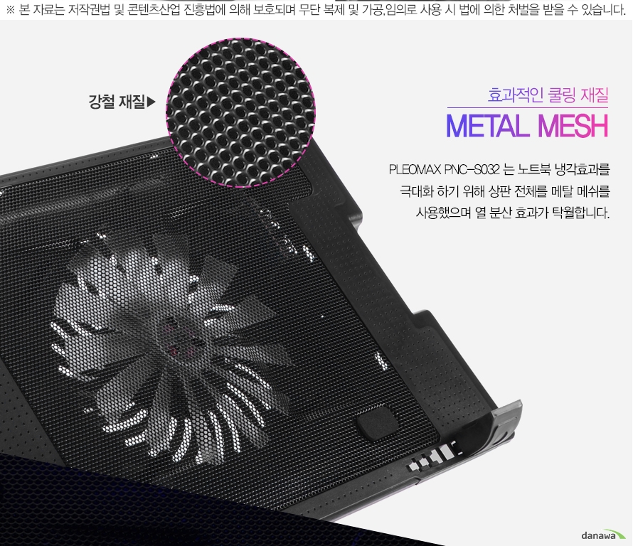본 자료는 저작권법 및 콘텐츠산업 진흥법에 의해 보호되며 무단 복제 및 가공,임의로 사용 시 법에 의한 처벌을 받을 수 있습니다.효과적인 쿨링재질 METAL MESHPLEOMAX PNC-S032는 노트북 냉각효과를 극대화 하기 위해 상판 전체를 메탈 매쉬를 사용했으며 열 분산 효과가 탁월합니다.
