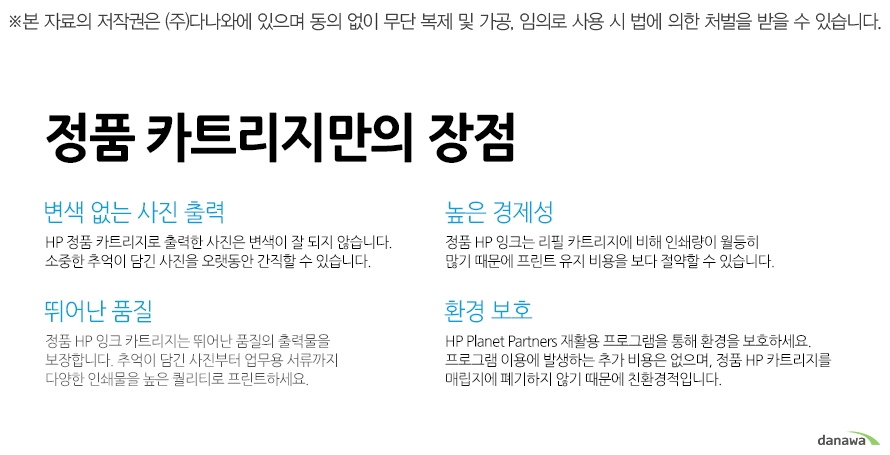 	뛰어난 품질	정품 HP 잉크 카트리지는 뛰어난 품질의 출력물을 보장합니다. 추억이 담긴 사진부터 업무용 서류까지 다양한 인쇄물을 높은 퀄리티로 프린트하세요. 	높은 경제성	정품 HP 잉크는 리필 카트리지에 비해 인쇄량이 월등히 많기 때문에 프린트 유지 비용을 보다 절약할 수 있습니다. 	변색 없는 사진 출력	HP 정품 카트리지로 출력한 사진은 변색이 잘 되지 않습니다. 소중한 추억이 담긴 사진을 오랫동안 간직할 수 있습니다. 	환경 보호	HP Planet Partners 재활용 프로그램을 통해 환경을 보호하세요. 프로그램 이용에 발생하는 추가 비용은 없으며, 정품 HP 카트리지를 매립지에 폐기하지 않기 때문에 친환경적입니다. 		