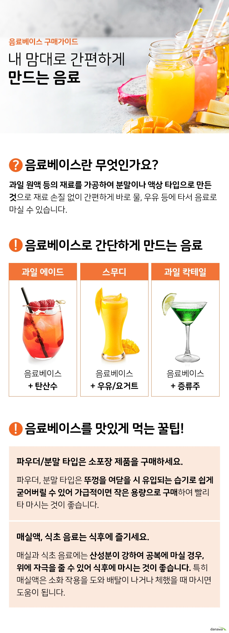 음료베이스 구매가이드 내 맘대로 간편하게 만드는 음료 음료베이스란 무엇인가요 과일 원액 등의 재료를 가공하여 분말이나 액상 타입으로 만든 것으로 재료 손질 없이 간편하게 바로 물 우유 등에 타서 음료로 마실 수 있습니다 음료베이스로 간단하게 만드는 시원한 음료 과일에이드 음료베이스와 탄산수 스무디 음료베이스와 우유 요거트 과일 칵테일 음료베이스와 증류수 알고 마시면 좋을 팁 파우더 분말 타입은 소포장 제품을 구매하세요 파우더 분말 타입은 뚜껑을 여닫을 시 유입되는 습기로 쉽게 굳어버릴 수 있어 가급적이면 작은 용량으로 구매하여 빨리 타 마시는 것이 좋습니다 매식액 식초 음료는 식후에 즐기세요 매실과 식초 음료에는 산성분이 강하여 공복에 마실 경우 위에 자극을 줄 수 있어 식후에 마시는 것이 좋습니다 특히 매실액은 소화 작용을 도와 배탈이 나거나 체했을 때 마시면 도움이 됩니다