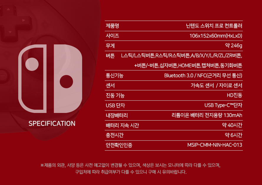 제품명 닌텐도 스위치 프로 컨트롤러 사이즈 106X152X60mm(HxLxD) 무게 약 246g 버튼 L스틱/L버튼스틱,R스틱/R스틱버튼,A/B/X/Y/R/ZL/ZR버튼,+버튼/-버튼,십자버튼,HOME버튼, 캡쳐버튼,동기화버튼 통신기능 Bluetooth 3.0/NFC(근거리 무선 통신) 센서 가속도 센서 / 자이로 센서 진동기능 HC진동 USB 단자 USB Type-C ™단자 내장배터리 리튬이온 배터리 전지용량 130mAh 배터리 지속 시간 약 40시간 충전시간 약6시간 안전확인인증 MSIP-CMM-NN-HAC-013