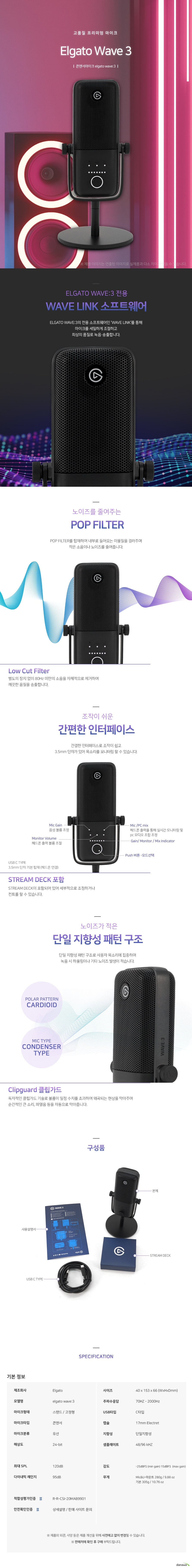 고품질프리미엄 마이크 엘가토 웨이브3 ELFATO WAVE3 전용  WAVE LINK 소프트웨어ELGATO WAVE3의 전용 소프트웨어인 WAVE LINK를 통해 마이크를 세밀하게 조절하고 최상의 품질로 녹음송출합니다 노이즈를 줄여주는  POP FILTER. POP FILTER를 탑재하여 내부로 들어오는 이물질을 걸러주며 작은 소음이나 노이즈를 줄여줍니다 로우컷필터 별도의 장치 없이 80Hz 미만의 소음을 자체적으로 제거하여 깨끗한 음질을 송출합니다 조작이 쉬운 간편한 인터페이스 간결한 인터페이스로 조작이 쉽고 3.5mm 단자가 있어 목소리를 모니터링 할 수 있습니다 STREAM DECK이 포함되어 있어 세부적으로 조정하거나 컨트롤 할 수 있습니다.   노이즈가 적은 단일 지향성 패턴 구조 단일 지향성 패턴 구조로 사용자 목소리에 집중하며 녹음 시 하울링이나 기타 노이즈 발생이 적습니다. 클립가드 독자적인 클립가드 기술로 볼륨이 일정 수치를 초과하여 왜곡되는 현상을 막아주며 순간적인 큰 소리 ,파열음 등을 자동으로 막아줍니다.  제조회사 elgato 모델명 elgato wave3 마이크형태 스탠드 고정형 마이크타입 콘덴서 마이크분류 유선 해상도 24비트 최대 spl 120데시벨 다이내믹 레인지 95데시벨 사이즈 40mm 153mm 66mm 주파수 70해르츠 2000헤르츠 usbc타입 zoqtbf 17mm eletret 단일지향성